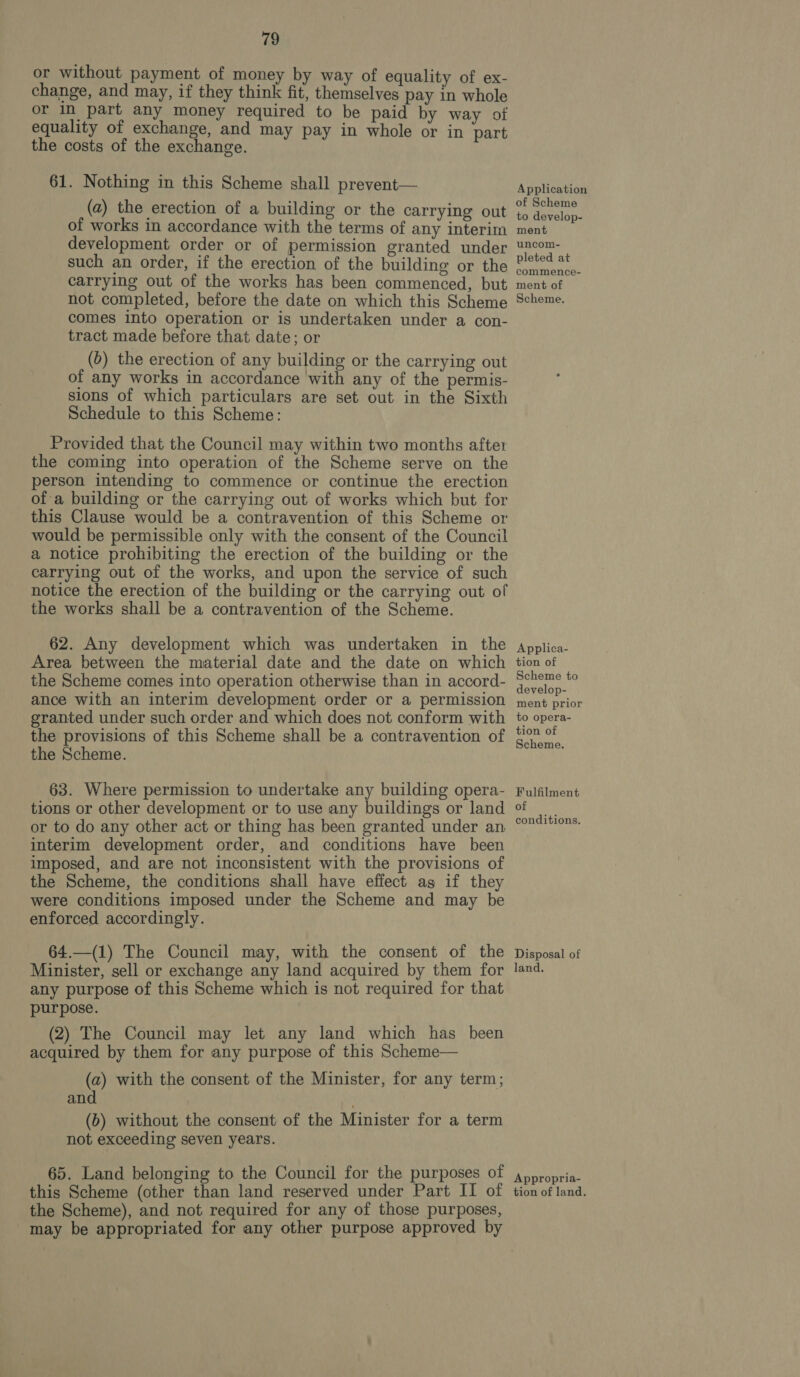 or without payment of money by way of equality of ex- change, and may, if they think fit, themselves pay in whole or in part any money required to be paid by way of equality of exchange, and may pay in whole or in part the costs of the exchange. 61. Nothing in this Scheme shall prevent— (a) the erection of a building or the carrying out of works in accordance with the terms of any interim development order or of permission granted under such an order, if the erection of the building or the carrying out of the works has been commenced, but not completed, before the date on which this Scheme comes into operation or is undertaken under a con- tract made before that date; or (0) the erection of any building or the carrying out of any works in accordance with any of the permis- sions of which particulars are set out in the Sixth Schedule to this Scheme: Provided that the Council may within two months after the coming into operation of the Scheme serve on the person intending to commence or continue the erection ofa building or the carrying out of works which but for this Clause would be a contravention of this Scheme or would be permissible only with the consent of the Council a notice prohibiting the erection of the building or the carrying out of the works, and upon the service of such notice the erection of the building or the carrying out of the works shall be a contravention of the Scheme. 62. Any development which was undertaken in the Area between the material date and the date on which the Scheme comes into operation otherwise than in accord- ance with an interim development order or a permission granted under such order and which does not conform with the provisions of this Scheme shall be a contravention of the Scheme. 63. Where permission to undertake any building opera- tions or other development or to use any buildings or land or to do any other act or thing has been granted under an interim development order, and conditions have been imposed, and are not inconsistent with the provisions of the Scheme, the conditions shall have effect as if they were conditions imposed under the Scheme and may be enforced accordingly. 64.—(1) The Council may, with the consent of the Minister, sell or exchange any land acquired by them for any purpose of this Scheme which is not required for that purpose. (2) The Council may let any land which has been acquired by them for any purpose of this Scheme— (a) with the consent of the Minister, for any term; and (b) without the consent of the Minister for a term not exceeding seven years. 65. Land belonging to the Council for the purposes of this Scheme (other than land reserved under Part II of the Scheme), and not required for any of those purposes, may be appropriated for any other purpose approved by Application of Scheme to develop- ment uncom- pleted at commence- ment of Scheme. Applica- tion of Scheme to develop- ment prior to opera- tion of Scheme. Fulfilment of conditions. Disposal of land. Appropria- tion of land.