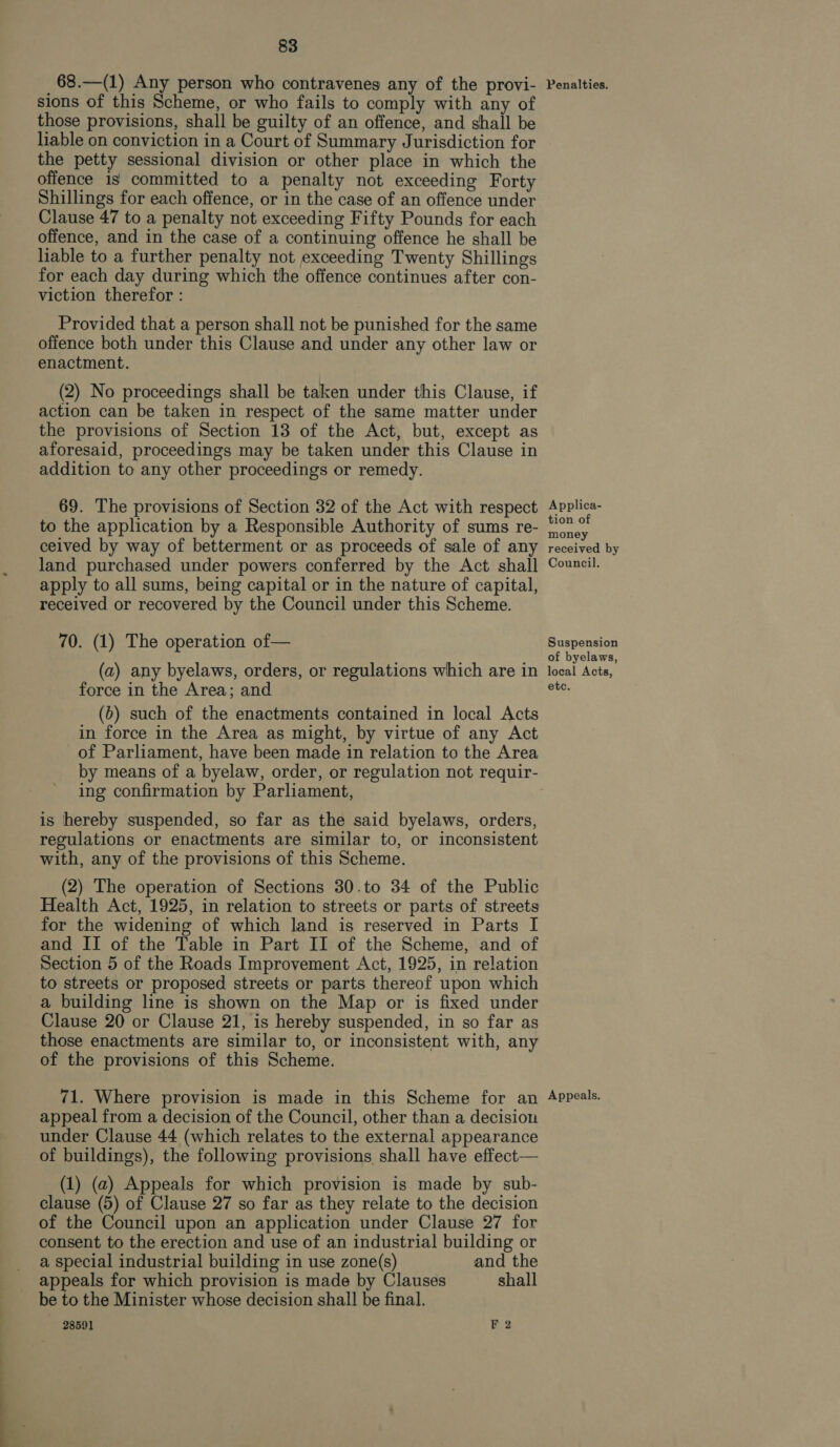 68.—(1) Any person who contravenes any of the provi- sions of this Scheme, or who fails to comply with any of those provisions, shall be guilty of an offence, and shall be liable on conviction in a Court of Summary Jurisdiction for the petty sessional division or other place in which the offence is committed to a penalty not exceeding Forty Shillings for each offence, or in the case of an offence under Clause 47 to a penalty not exceeding Fifty Pounds for each offence, and in the case of a continuing offence he shall be liable to a further penalty not exceeding Twenty Shillings for each day during which the offence continues after con- viction therefor : Provided that a person shall not be punished for the same offence both under this Clause and under any other law or enactment. (2) No proceedings shall be taken under this Clause, if action can be taken in respect of the same matter under the provisions of Section 13 of the Act, but, except as aforesaid, proceedings may be taken under this Clause in addition to any other proceedings or remedy. 69. The provisions of Section 32 of the Act with respect to the application by a Responsible Authority of sums re- ceived by way of betterment or as proceeds of sale of any land purchased under powers conferred by the Act shall apply to all sums, being capital or in the nature of capital, received or recovered by the Council under this Scheme. 70. (1) The operation of— (a) any byelaws, orders, or regulations which are in force in the Area; and (b) such of the enactments contained in local Acts in force in the Area as might, by virtue of any Act of Parliament, have been made in relation to the Area by means of a byelaw, order, or regulation not requir- ing confirmation by Parliament, is hereby suspended, so far as the said byelaws, orders, regulations or enactments are similar to, or inconsistent with, any of the provisions of this Scheme. (2) The operation of Sections 30.to 34 of the Public Health Act, 1925, in relation to streets or parts of streets for the widening of which land is reserved in Parts I and II of the Table in Part II of the Scheme, and of Section 5 of the Roads Improvement Act, 1925, in relation to streets or proposed streets or parts thereof upon which a building line is shown on the Map or is fixed under Clause 20 or Clause 21, is hereby suspended, in so far as those enactments are similar to, or inconsistent with, any of the provisions of this Scheme. 71. Where provision is made in this Scheme for an appeal from a decision of the Council, other than a decision under Clause 44 (which relates to the external appearance of buildings), the following provisions shall have effect— (1) (a2) Appeals for which provision is made by sub- clause (5) of Clause 27 so far as they relate to the decision of the Council upon an application under Clause 27 for consent to the erection and use of an industrial building or a special industrial building in use zone(s) and the appeals for which provision is made by Clauses shall be to the Minister whose decision shall be final. 28591 F 2 Penalties. Applica- tion of money received by Council. Suspension of byelaws, local Acts, etc. Appeals.