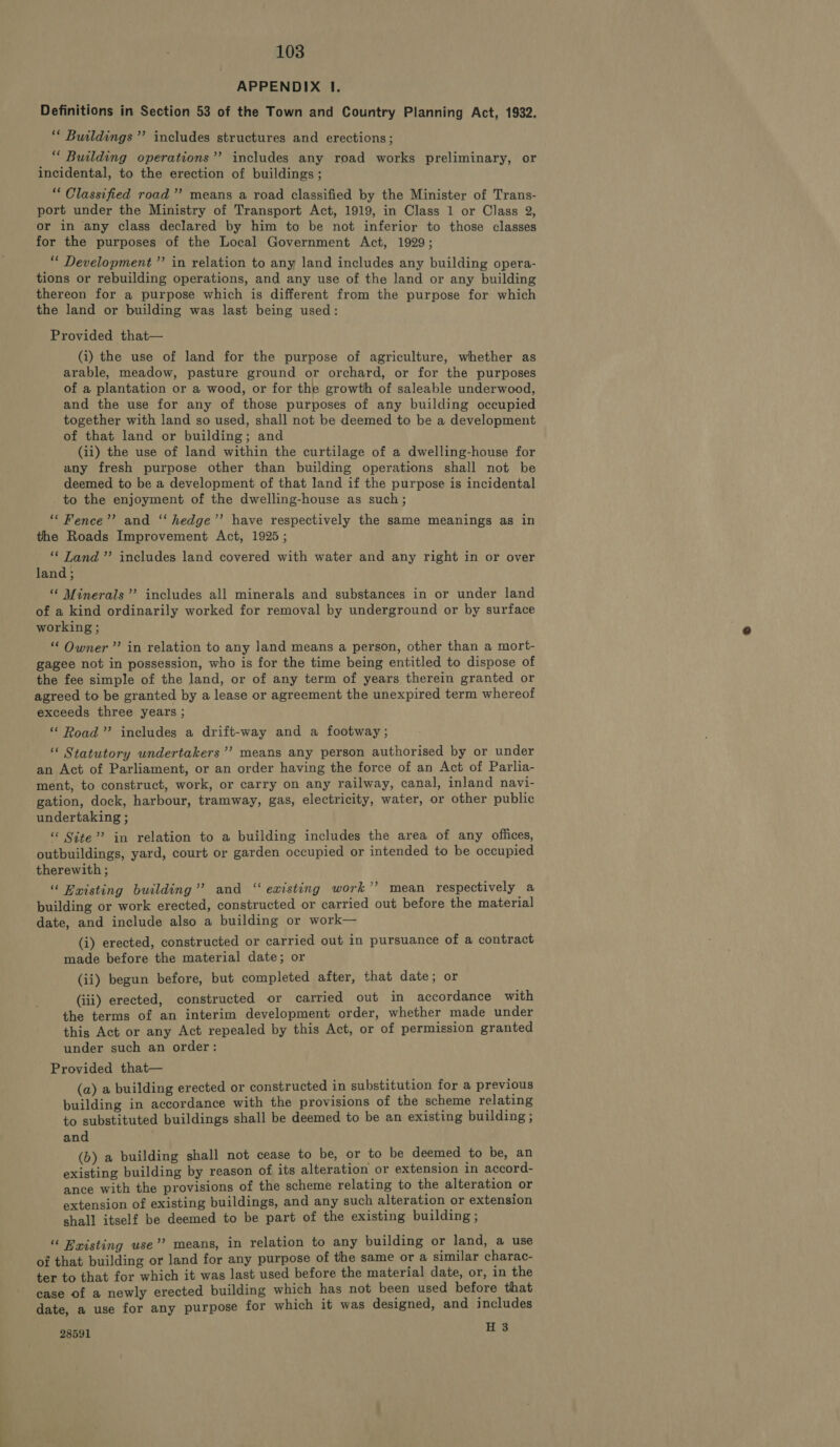 APPENDIX lI. Definitions in Section 53 of the Town and Country Planning Act, 1932. F ee, : ; Buildings’ includes structures and erections; ““ Building operations”’ includes any road works preliminary, or incidental, to the erection of buildings ; “‘ Classified road’ means a road classified by the Minister of Trans- port under the Ministry of Transport Act, 1919, in Class 1 or Class 2, or in any class declared by him to be not inferior to those classes for the purposes of the Local Government Act, 1929; *“* Development’ in relation to any land includes any building opera- tions or rebuilding operations, and any use of the land or any building thereon for a purpose which is different from the purpose for which the land or building was last being used: Provided that— (i) the use of land for the purpose of agriculture, whether as arable, meadow, pasture ground or orchard, or for the purposes of a plantation or a wood, or for the growth of saleable underwood, and the use for any of those purposes of any building occupied together with land so used, shall not be deemed to be a development of that land or building; and (ii) the use of land within the curtilage of a dwelling-house for any fresh purpose other than building operations shall not be deemed to be a development of that land if the purpose is incidental to the enjoyment of the dwelling-house as such; ‘““ Fence’’ and ‘‘ hedge”’ have respectively the same meanings as in the Roads Improvement Act, 1925 ; ‘‘ Land”? includes land covered with water and any right in or over land ; “« Minerals”’ includes all minerals and substances in or under land of a kind ordinarily worked for removal by underground or by surface working ; “ Owner’? in relation to any Jand means a person, other than a mort- gagee not in possession, who is for the time being entitled to dispose of the fee simple of the land, or of any term of years therein granted or agreed to be granted by a lease or agreement the unexpired term whereof exceeds three years ; “ Road” includes a drift-way and a footway ; “ Statutory undertakers ’’ means any person authorised by or under an Act of Parliament, or an order having the force of an Act of Parlia- ment, to construct, work, or carry on any railway, canal, inland navi- gation, dock, harbour, tramway, gas, electricity, water, or other public undertaking ; “ Site” in relation to a building includes the area of any offices, outbuildings, yard, court or garden occupied or intended to be occupied therewith ; “ Beisting building” and “existing work’? mean respectively a building or work erected, constructed or carried out before the material date, and include also a building or work— (i) erected, constructed or carried out in pursuance of a contract made before the material date; or (ii) begun before, but completed after, that date; or (iii) erected, constructed or carried out in accordance with the terms of an interim development order, whether made under this Act or any Act repealed by this Act, or of permission granted under such an order: Provided that— (a) a building erected or constructed in substitution for a previous building in accordance with the provisions of the scheme relating to substituted buildings shall be deemed to be an existing building ; and (b) a building shall not cease to be, or to be deemed to be, an existing building by reason of its alteration or extension in accord- ance with the provisions of the scheme relating to the alteration or extension of existing buildings, and any such alteration or extension shall itself be deemed to be part of the existing building; “ Haisting use”? means, in relation to any building or land, a use of that building or land for any purpose of the same or a similar charac- ter to that for which it was last used before the material date, or, in the case of a newly erected building which has not been used before that date, a use for any purpose for which it was designed, and includes