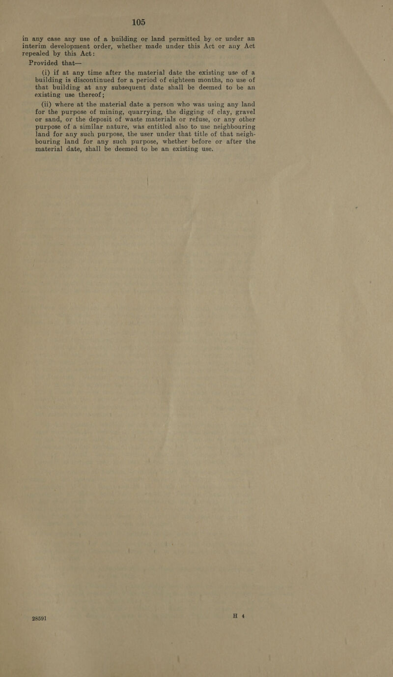 in any case any use of a building or land permitted by or under an interim development order, whether made under this Act or any Act repealed by this Act: Provided that— (i) if at any time after the material date the existing use of a building is discontinued for a period of eighteen months, no use of that building at any subsequent date shall be deemed to be an existing use thereof; (ii) where at the material date a person who was using any land for the purpose of mining, quarrying, the digging of clay, gravel or sand, or the deposit of waste materials or refuse, or any other purpose of a similar nature, was entitled also to use neighbouring land for any such purpose, the user under that title of that neigh- bouring land for any such purpose, whether before or after the material date, shall be deemed to be an existing use. 28591 H 4
