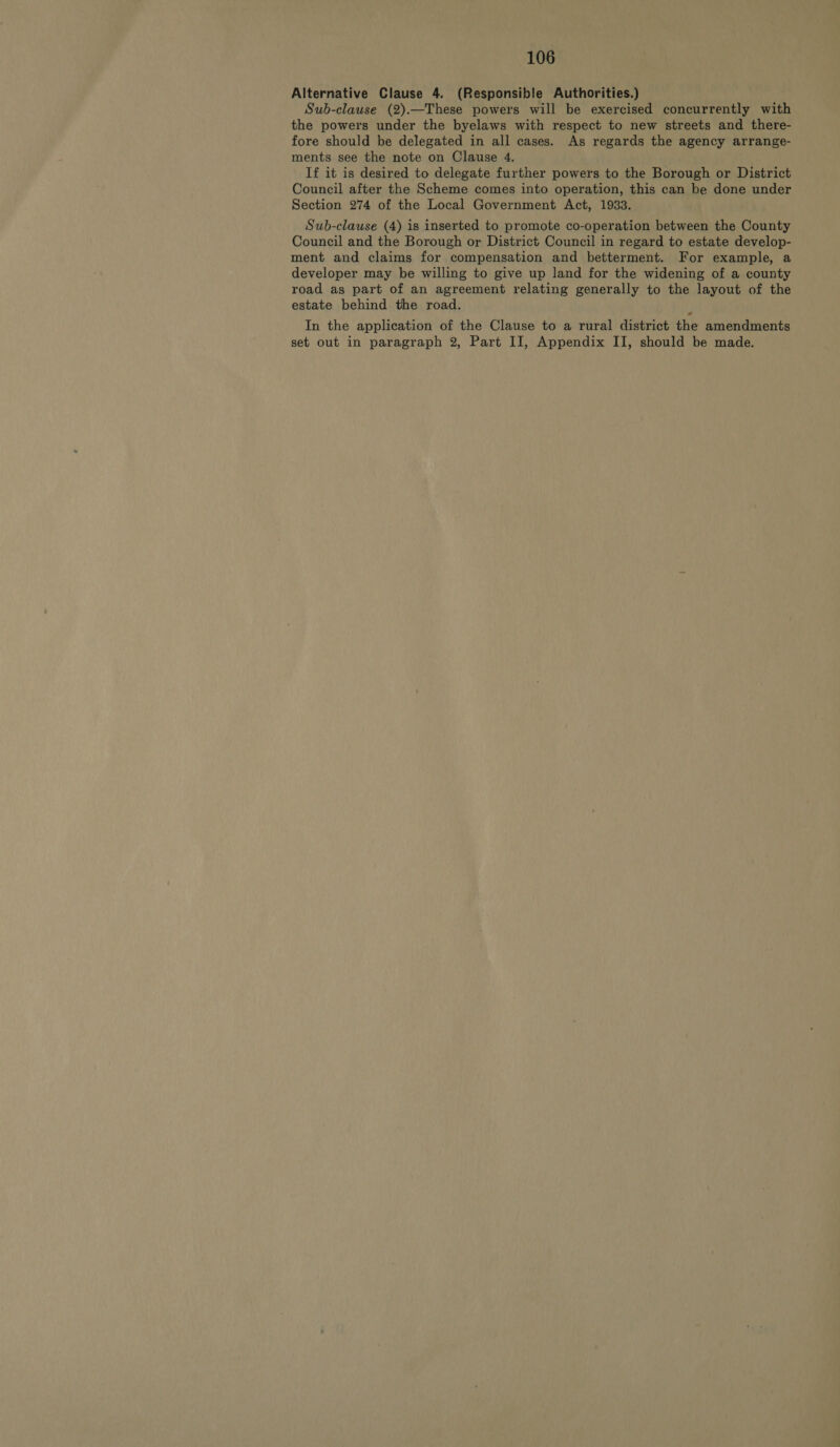 Alternative Clause 4. (Responsible Authorities.) Sub-clause (2).—These powers will be exercised concurrently with the powers under the byelaws with respect to new streets and there- fore should be delegated in all cases. As regards the agency arrange- ments see the note on Clause 4. If it is desired to delegate further powers to the Borough or District Council after the Scheme comes into operation, this can be done under Section 274 of the Local Government Act, 1933. Sub-clause (4) is inserted to promote co-operation between the County Council and the Borough or District Council in regard to estate develop- ment and claims for compensation and betterment. For example, a developer may be willing to give up land for the widening of a county road as part of an agreement relating generally to the layout of the estate behind the road. In the application of the Clause to a rural district the amendments set out in paragraph 2, Part II, Appendix II, should be made.