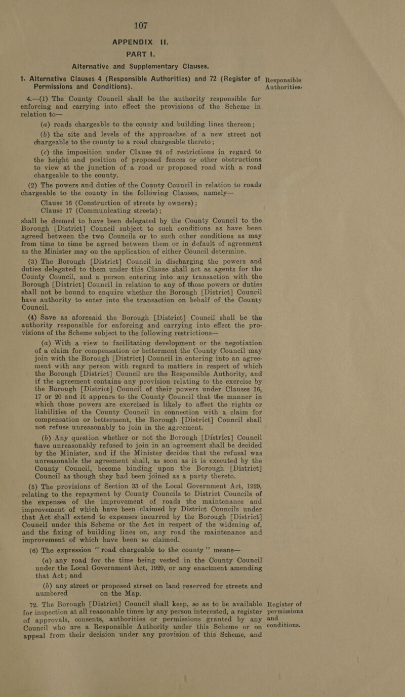APPENDIX Il. PART I. Alternative and Supplementary Clauses. Permissions and Conditions). 4,—(1) The County Council shall be the authority responsible for enforcing and carrying into effect the provisions of the Scheme in relation to— (a) roads chargeable to the county and building lines thereon; (b) the site and levels of the approaches of a new street not chargeable to the county to a road chargeable thereto ; (c) the imposition under Clause 24 of restrictions in regard to the height and position of proposed fences or other obstructions to view at the junction of a road or proposed road with a road chargeable to the county. (2) The powers and duties of the County Council in relation to roads chargeable to the county in the following Clauses, namely— Clause 16 (Construction of streets by owners) ; Clause 17 (Communicating streets) ; shall be deemed to have been delegated by the County Council to the Borough [District] Council subject to such conditions as have been agreed between the two Councils or to such other conditions as may from time to time be agreed between them or in default of agreement as the Minister may on the application of either Council determine. (3) The Borough [District] Council in discharging the powers and duties delegated to them under this Clause shall act as agents for the County Council, and a person entering into any transaction with the Borough [District] Council in relation to any of those powers or duties shall not be bound to enquire whether the Borough [District] Council have authority to enter into the transaction on behalf of the County Council. (4) Save as aforesaid the Borough [District] Council shall be the authority responsible for enforcing and carrying into effect the pro- visions of the Scheme subject to the following restrictions— (a) With a view to facilitating development or the negotiation of a claim for compensation or betterment the County Council may join with the Borough [District] Council in entering into an agree- ment with any person with regard to matters in respect of which the Borough [District] Council are the Responsible Authority, and if the agreement contains any provision relating to the exercise by the Borough [District] Council of their powers under Clauses 16, 17 or 20 and it appears to the County Council that the manner in which those powers are exercised is likely to affect the rights or liabilities of the County Council in connection with a claim for compensation or betterment, the Borough [District] Council shal] not refuse unreasonably to join in the agreement. (b) Any question whether or not the Borough [District] Council hhave unreasonably refused to join in an agreement shall be decided by the Minister, and if the Minister decides that the refusal was unreasonable the agreement shall, as soon as it is executed by the County Council, become binding upon the Borough [District] Council as though they had been joined as a party thereto. (5) The provisions of Section 33 of the Local Government Act, 1929, relating to the repayment by County Councils to District Councils of the expenses of the improvement of roads the maintenance and improvement of which have been claimed by District Councils under that Act shall extend to expenses incurred by the Borough [District] Council under this Scheme or the Act in respect of the widening of, and the fixing of building lines on, any road the maintenance and improvement of which have been so claimed. ‘ (6) The expression ‘‘ road chargeable to the county’ means— (a) any road for the time being vested in the County Council under the Local Government Act, 1929, or any enactment amending that Act; and (6) any street or proposed street on land reserved for streets and numbered on the Map. 72. The Borough [District] Council shall keep, so as to be available for inspection at all reasonable times by any person interested, a register of approvals, consents, authorities or permissions granted by any Council who are a Responsible Authority under this Scheme or on appeal from their decision under any provision of this Scheme, and Authorities: Register of permissions and conditions.