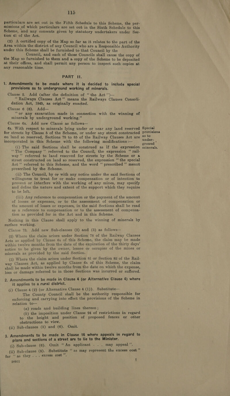 particulars are set out in the Fifth Schedule to this Scheme, the per- missions of which particulars are set out in the Sixth Schedule to this Scheme, and any consents given by statutory undertakers under Sec- tion 41 of the Act. (2) A certified copy of the Map so far as it relates to the part of the Area within the district of any Council who are a Responsible Authority under this Scheme shall be furnished to that Council by the Council, and each of those Councils shall cause the copy of the Map so furnished to them and a copy of the Scheme to be deposited at their offices, and shall permit any person to inspect such copies at any reasonable time, PART Il. 1. Amendments to be made where it is decided to include special provisions as to underground working of minerals. Clause 2. Add (after the definition of ‘the Act ’’)— “Railways Clauses Act”? means the Railways Clauses Consoli- dation Act, 1845, as originally enacted. Clause 6 (6). Add— “or any excavation made in connection with the winning of minerals by underground working.” Clause 6a. Add new Clause as follows— 6a. With respect to minerals lying under or near any land reserved for streets by Clause 5 of the Scheme, or under any street constructed on land so reserved, Sections 78 to 85 of the Railway Clauses Act are incorporated in this Scheme with the following modifications :— (i) The said Sections shall be construed as if the expression ‘“The Company ” referred to the Council, the expression “ rail- way’ referred to land reserved for streets by the Scheme or a street constructed on land so reserved, the expression ‘‘ the special Act” referred to this Scheme, and the word “ prescribed ” meant prescribed by the Scheme. (ii) The Council, by or with any notice under the said Sections of willingness to treat for or make compensation or of intention to prevent or interfere with the working of any mines, may specify and define the nature and extent of the support which they require to be left. (iii) Any reference to compensation or the payment of the amount of losses or expenses, or to the assessment of compensation or the amount of losses or expenses, in the said Sections shall be read as a reference to compensation or to the assessment of compensa- tion as provided for in the Act and in this Scheme. Nothing in this Clause shall apply to the winning of minerals by surface working. Clause 73. Add new Sub-clauses (2) and (3) as follows— (2) Where the claim arises under Section 78 of the Railway Clauses Acts as applied by Clause 6a of this Scheme, the claim may be made within twelve months from the date of the expiration of the thirty days’ notice to be given by the owner, lessee or occupier of the mines or minerals as provided by the said Section. (3) Where the claim arises under Section 81 or Section 82 of the Rail- way Clauses Act, as applied by Clause 6a of this Scheme, the claim shall be made within twelve months from the date on which the expense, loss or damage referred to in those Sections was incurred or suffered. 2. Amendments to be made in Clause 4 (or Alternative Clause 4) where it applies to a rural district. (i) Clause 4 (2) (or Alternative Clause 4 (1)). Substitute— The County Council shall be the authority responsible for enforcing and carrying into effect the provisions of the Scheme in relation to— (a) roads and building lines thereon ; (b) the imposition under Clause 24 of restrictions in regard to the height and position of proposed fences or other obstructions to view. (ii) Sub-clauses (5) and (6). Omit. 3. Amendments to be made in Clause 16 where appeals in regard to plans and sections of a street are to lie to the Minister. (i) Sub-clause (6). Omit ‘An applicant . . . may appeal’’. (ii) Sub-clause (8). Substitute ‘““as may represent the excess cost” for ‘(as they ... excess cost”. L 28951 * Special provisions as to under- ‘ ground minerals.