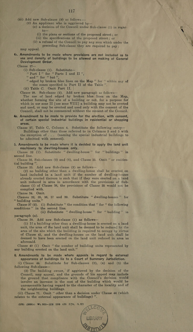 (iii) Add new Sub-clause (9) as follows :— (9) An applicant who is aggrieved by— (a) a decision of the Council under Sub-clause (1) in regar: to— (i) the plans or sections of the proposed street ; or (ii) the specifications of the proposed street; or (6) a refusal of the Council to pay any sum which under the preceding Sub-clause they are required to pay ; may appeal. . 44. Amendments to be made where provisions are not included as to use and density of buildings to be allowed on making of General Development Order. Clause 27— (i) Sub-clause (1). Substitute— # Part 1? tor, *) Parts’ I and: IT ’’, i, ane TOT <7 Oates ““ edged by broken blue lines on the Map ”’ for “‘ within any of the zones specified in Part II of the Table ”’. (ii) Table C. Omit Part II. | Clause 28. Sub-clause (2). Add new paragraph as follows— The use of land edged by broken blue lines on the Map, whether forming the site of a building or not, for a purpose for which in use zone II [use zone VIII] a building may not be erected and used, or may be erected and used only with the consent of the Council, shall not be commenced without the consent of the Council. 4s. Amendment to be made to provide for the erection, with consent, of certain special industrial buildings in residential or shopping areas. Clause 27, Table C, Column 4. Substitute the following entry— Buildings other than those referred to in Columns 3 and 5 with the exception of ... (naming the special industrial buildings to be admitted with consent). 5. Amendments to be made where it is decided to apply the land unit machinery to dwelling-houses only. Clause 32 (1). Substitute ‘ dwelling-house’’ for ‘‘ buildings’’ in second line. Clause 32, Sub-clauses (2) and (8), and Clause 33. Omit “ or residen- tial building ”’. Clause 33. Add new Sub-clause (2) as follows— (2) no building other than a dwelling-house shall be erected. on land included in a land unit if the number of dwelling-houses already erected thereon is such that if they were erected on a land unit reduced in area in accordance with the provisions of Sub- clause (1) of Clause 38, the provisions of Clause 35 would not be complied with. Clause 34. Omit. Clauses 32, 35, 36, 37 and 39. Substitute ‘‘ dwelling-houses”’ for ‘building units.”’ Clause 37 (2). (i) Substitute ‘‘ the condition that ”’ for “ the following conditions ”’ in the second line. (ii) Substitute ‘‘ dwelling-house ” for ‘‘ building ’’ in paragraph (a). Clause 38. Add new Sub-clause (1) as follows— (1) If a building other than a dwelling-house is erected on a land unit, the area of the land unit shall be deemed to be reduced by the area of the site which the building is required to occupy by virtue of Clause 41, and the dwelling-houses on the land unit shall be deemed to have been erected on the land unit reduced in area as aforesaid. Clause 40 (1) Omit “ the number of building units represented by any building erected on the land unit.” 6. Amendments to be made where appeals in regard to external appearance of buildings lie to a Court of Summary Jurisdiction. (i) Clause 44. Substitute for Sub-clauses (3), (4) and (5) the following Sub-clause— f (3) The building owner, if aggrieved by the decision of the Council, may appeal, and the grounds of his appeal may include the ground that compliance with the Council’s decision would involve an increase in the cost of the building which would be unreasonable having regard to the character of the locality and of the neighbouring buildings. (ii) Clause 71. Omit “ other than a decision under Clause 44 (which relates to the external appearance of buildings) ”’. (2/35) (28591r) We. 3620—1128 1500 4/35 P.ASt. G. 372 