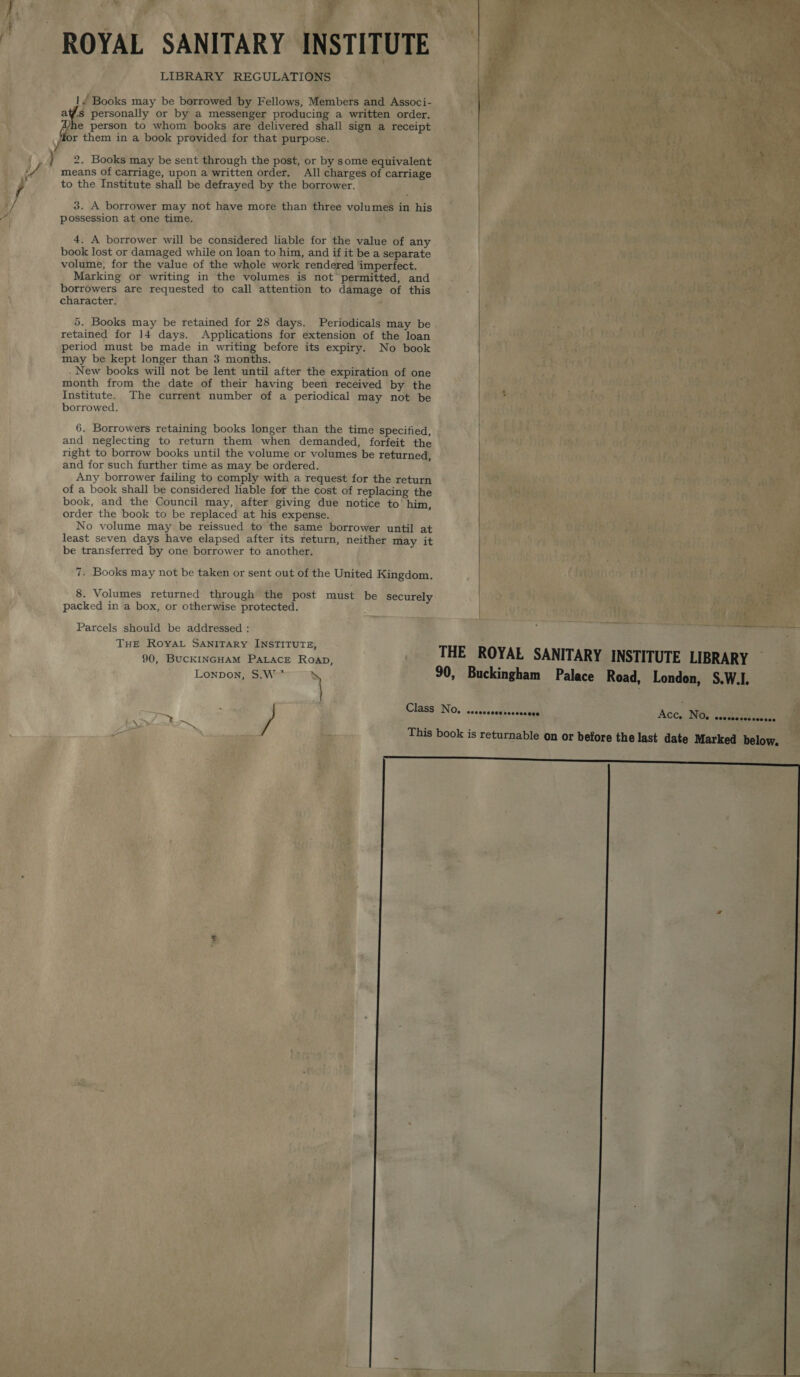 ROYAL SANITARY INSTITUTE LIBRARY REGULATIONS 1“ Books may be borrowed by Fellows, Members and Associ- af@s personally or by a messenger producing a written order. Ayhe person to whom books are delivered shall sign a receipt Y i them in a book provided for that purpose.  _4 2. Books may be sent through the post, or by some equivalent | A means of carriage, upon a written order. All charges of carriage . to the Institute shall be defrayed by the borrower. 3. A borrower may not have more than three volumes in his possession at one time. 4. A borrower will be considered liable for the value of any | book lost or damaged while on loan to him, and if it be a separate volume, for the value of the whole work rendered ‘imperfect. Marking or writing in the volumes is not permitted, and borrowers are requested to call attention to damage of this | character. 5. Books may be retained for 28 days. Periodicals may be retained for 14 days. Applications for extension of the loan period must be made in writing before its expiry. No book | may be kept longer than 3 months. | New books will not be lent until after the expiration of one month from the date of their having been received by the Institute. The current number of a periodical may not be borrowed. 6. Borrowers retaining books longer than the time specified, and neglecting to return them when demanded, forfeit the right to borrow books until the volume or volumes be returned, and for such further time as may be ordered. | Any borrower failing to comply with a request for the return of a book shall be considered liable for the cost of replacing the book, and the Council may, after giving due notice to’ him, order the book to be replaced at his expense. | No volume may be reissued to the same borrower until at least seven days have elapsed after its return, neither may it | be transferred by one borrower to another. | 7. Books may not be taken or sent out of the United Kingdom. 8. Volumes returned through the post must be securely packed in a box, or otherwise protected. 