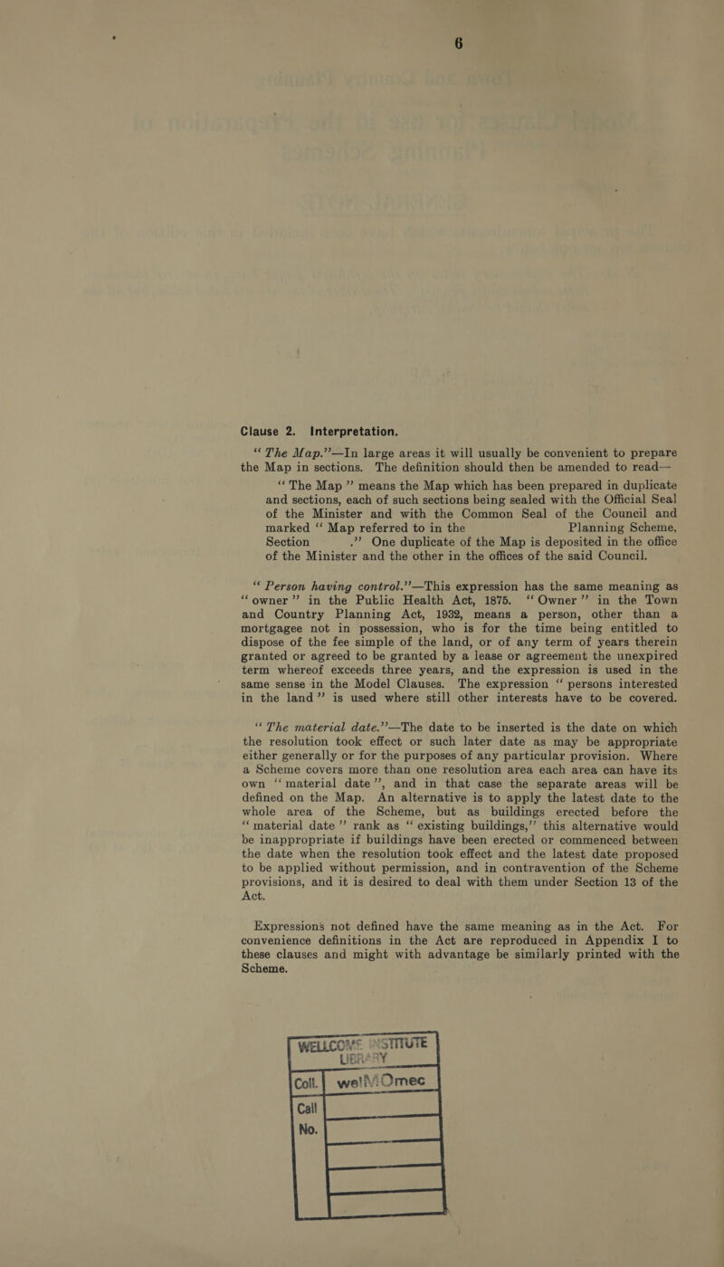 “The Map.’’—In large areas it will usually be convenient to prepare the Map in sections. The definition should then be amended to read-—— ‘‘The Map ” means the Map which has been prepared in duplicate and sections, each of such sections being sealed with the Official Seal of the Minister and with the Common Seal of the Council and marked ‘‘ Map referred to in the Planning Scheme, Section .’ One duplicate of the Map is deposited in the office of the Minister and the other in the offices of the said Council. “ Person having control.’’—This expression has the same meaning as “owner” in the Public Health Act, 1875. ‘‘ Owner” in the Town and Country Planning Act, 1932, means a person, other than a mortgagee not in possession, who is for the time being entitled to dispose of the fee simple of the land, or of any term of years therein granted or agreed to be granted by a lease or agreement the unexpired term whereof exceeds three years, and the expression is used in the same sense in the Model Clauses. The expression ‘‘ persons interested in the land” is used where still other interests have to be covered. ‘“The material date.’’—The date to be inserted is the date on which the resolution took effect or such later date as may be appropriate either generally or for the purposes of any particular provision. Where a Scheme covers more than one resolution area each area can have its own ‘‘ material date’’, and in that case the separate areas will be defined on the Map. An alternative is to apply the latest date to the whole area of the Scheme, but as buildings erected before the ‘‘material date ’’ rank as “ existing buildings,”’ this alternative would be inappropriate if buildings have been erected or commenced between the date when the resolution took effect and the latest date proposed to be applied without permission, and in contravention of the Scheme provisions, and it is desired to deal with them under Section 13 of the Act. Expressions not defined have the same meaning as in the Act. For convenience definitions in the Act are reproduced in Appendix I to these clauses and might with advantage be similarly printed with the Scheme. 