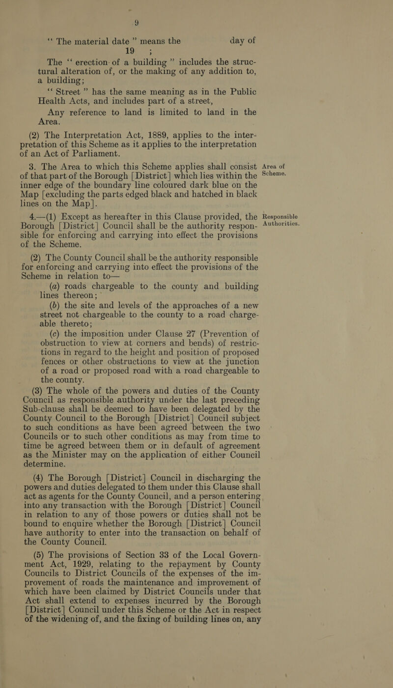‘* The material date ” means the day of The ‘‘ erection: of a building ” includes the struc- tural alteration of, or the making of any addition to, a building; “Street ” has the same meaning as in the Public Health Acts, and includes part of a street, Any reference to land is limited to land in the Area. (2) The Interpretation Act, 1889, applies to the inter- pretation of this Scheme as it applies to the interpretation of an Act of Parliament. 3. The Area to which this Scheme applies shall consist of that part of the Borough [ District | which les within the inner edge of the boundary line coloured dark blue on the Map [excluding the parts edged black and hatched in black lines on the Map]. 4.—(1) Except as hereafter in this Clause provided, the Borough | District | Council shall be the authority respon- sible for enforcing and carrying into effect the provisions of the Scheme. (2) The County Council shall be the authority responsible for enforcing and carrying into effect the provisions of the Scheme in relation to— (a) roads chargeable to the county and building lines thereon;  (b) the site and levels of the approaches of a new street not chargeable to the county to a road charge- able thereto; (c) the imposition under Clause 27 (Prevention of obstruction to view at corners and bends) of restric- tions in regard to the height and position of proposed fences or other obstructions to view at the junction of a road or proposed road with a road chargeable to the county. (3) The whole of the powers and duties of the County Council as responsible authority under the last preceding Sub-clause shall be deemed to have been delegated by the County Council to the Borough [ District | Council subject to such conditions as have been agreed between the two Councils or to such other conditions as may from time to time be agreed between them or in default of agreement as the Minister may on the application of either Council determine. (4) The Borough Das Council in discharging the powers and duties delegated to them under this Clause shall act as agents for the County Council, and a person entering into any transaction with the Borough [ District | Council in relation to any of those powers or duties shall not be bound to enquire whether the Borough [| District | Council have authority to enter into the transaction on behalf of the County Council. | (5) The provisions of Section 33 of the Local Govern- ment Act, 1929, relating to the repayment by County Councils to District Councils of the expenses of the im- provement of roads the maintenance and improvement of which have been claimed by District Councils under that Act shall extend to expenses incurred by the Borough [ District | Council under this Scheme or the Act in respect of the widening of, and the fixing of building lines on, any Area of Scheme. Responsible Authorities.