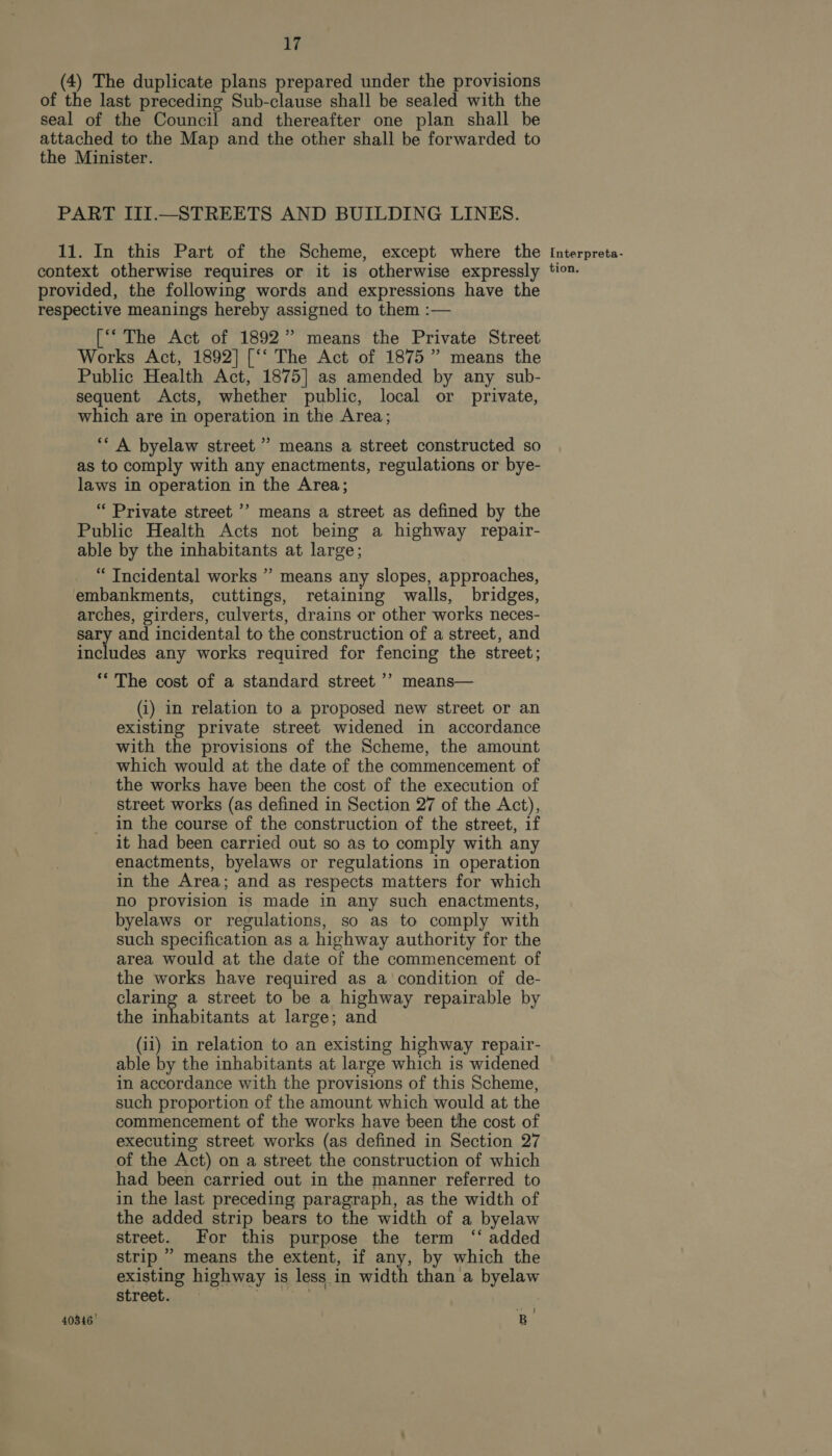 (4) The duplicate plans prepared under the provisions of the last preceding Sub-clause shall be sealed with the seal of the Council and thereafter one plan shall be attached to the Map and the other shall be forwarded to the Minister. PART III.—STREETS AND BUILDING LINES. 11. In this Part of the Scheme, except where the context otherwise requires or it is otherwise expressly provided, the following words and expressions have the respective meanings hereby assigned to them :— [‘‘ The Act of 1892” means the Private Street Works Act, 1892] [‘‘ The Act of 1875 ” means the Public Health Act, 1875] as amended by any sub- sequent Acts, whether public, local or private, which are in operation in the Area; ‘‘ A byelaw street” means a street constructed so as to comply with any enactments, regulations or bye- laws in operation in the Area; “ Private street ’? means a street as defined by the Public Health Acts not being a highway repair- able by the inhabitants at large; ‘ Tncidental works ” means any slopes, approaches, embankments, cuttings, retaining walls, bridges, arches, girders, culverts, drains or other works neces- sary and incidental to the construction of a street, and includes any works required for fencing the street; &gt; ‘* The cost of a standard street ’’ means— (i) in relation to a proposed new street or an existing private street widened in accordance with the provisions of the Scheme, the amount which would at the date of the commencement of the works have been the cost of the execution of street works (as defined in Section 27 of the Act), in the course of the construction of the street, if it had been carried out so as to comply with any enactments, byelaws or regulations in operation in the Area; and as respects matters for which no provision is made in any such enactments, byelaws or regulations, so as to comply with such specification as a highway authority for the area would at the date of the commencement of the works have required as a condition of de- claring a street to be a highway repairable by the inhabitants at large; and (ii) in relation to an existing highway repair- able by the inhabitants at large which is widened in accordance with the provisions of this Scheme, such proportion of the amount which would at the commencement of the works have been the cost of executing street works (as defined in Section 27 of the Act) on a street the construction of which had been carried out in the manner referred to in the last preceding paragraph, as the width of the added strip bears to the width of a byelaw street. For this purpose the term ‘‘ added strip ” means the extent, if any, by which the existing highway is less in width than a byelaw street. | niperte. Fe 40346 B Interpreta- tion.