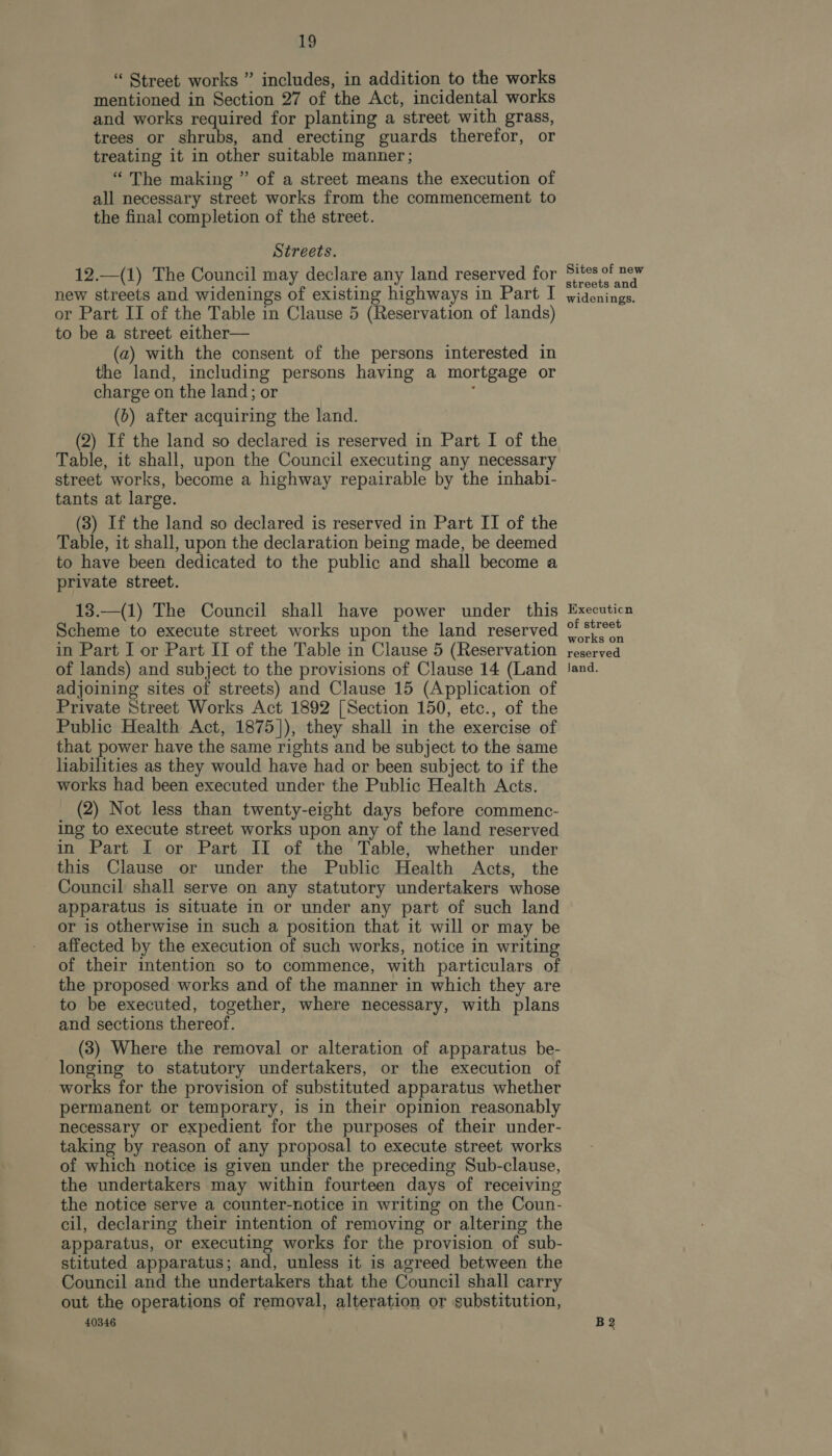 “ Street works ” includes, in addition to the works mentioned in Section 27 of the Act, incidental works and works required for planting a street with grass, trees or shrubs, and erecting guards therefor, or treating it in other suitable manner ; “ The making ” of a street means the execution of all necessary street works from the commencement to the final completion of the street. Streets. 12.—(1) The Council may declare any land reserved for new streets and widenings of existing highways in Part I or Part IJ of the Table in Clause 5 (Reservation of lands) to be a street either— (a) with the consent of the persons interested in the land, including persons having a mortgage or charge on the land; or , (6) after acquiring the land. (2) If the land so declared is reserved in Part I of the Table, it shall, upon the Council executing any necessary street works, become a highway repairable by the inhabi- tants at large. (3) If the land so declared is reserved in Part II of the Table, it shall, upon the declaration being made, be deemed to have been dedicated to the public and shall become a private street. 13.—(1) The Council shall have power under this Scheme to execute street works upon the land reserved in Part I or Part II of the Table in Clause 5 (Reservation of lands) and subject to the provisions of Clause 14 (Land adjoining sites of streets) and Clause 15 (Application of Private Street Works Act 1892 [Section 150, etc., of the Public Health Act, 1875]), they shall in the exercise of that power have the same rights and be subject to the same liabilities as they would have had or been subject to if the works had been executed under the Public Health Acts. (2) Not less than twenty-eight days before commenc- ing to execute street works upon any of the land reserved in Part I or Part II of the Table, whether under this Clause or under the Public Health Acts, the Council shall serve on any statutory undertakers whose apparatus is situate in or under any part of such land or is otherwise in such a position that it will or may be affected by the execution of such works, notice in writing of their intention so to commence, with particulars of the proposed works and of the manner in which they are to be executed, together, where necessary, with plans and sections thereof. (3) Where the removal or alteration of apparatus be- longing to statutory undertakers, or the execution of works for the provision of substituted apparatus whether permanent or temporary, is in their opinion reasonably necessary or expedient for the purposes of their under- taking by reason of any proposal to execute street works of which notice is given under the preceding Sub-clause, the undertakers may within fourteen days of receiving the notice serve a counter-notice in writing on the Coun- cil, declaring their intention of removing or altering the apparatus, or executing works for the provision of sub- stituted apparatus; and, unless it is agreed between the Council and the undertakers that the Council shall carry out the operations of removal, alteration or substitution, 40346 Sites of new streets and widenings. Executicn of street works on reserved land. B2
