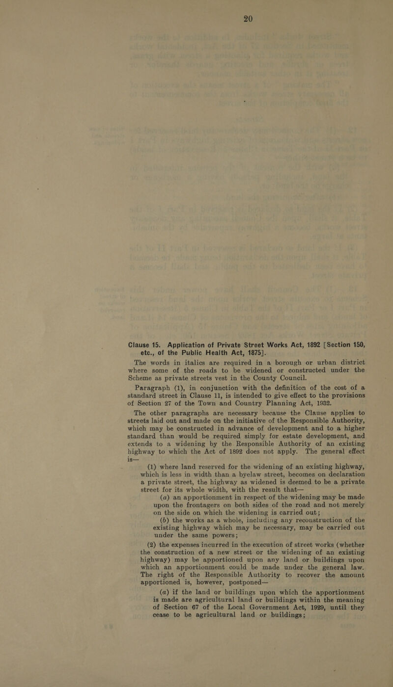 Clause 15. Application of Private Street Works Act, 1892 [Section 150, etc., of the Public Health Act, 1875]. The words in italics are required in a borough or urban district where some of the roads to be widened or constructed under the Scheme as private streets vest in the County Council. Paragraph (1), in conjunction with the definition of the cost of a standard street in Clause 11, is intended to give effect to the provisions of Section 27 of the Town and Country Planning Act, 1932. The other paragraphs are necessary because the Clause applies to streets laid out and made on the initiative of the Responsible Authority, which may be constructed in advance of development and to a higher standard than would be required simply for estate development, and extends to a widening by the. Responsible Authority of an existing highway to which the Act of 1892 does not apply. The general effect is— (1) where land reserved for the widening of an existing highway, which is less in width than a byelaw street, becomes on declaration a private street, the highway as widened is deemed to be a private street for its whole width, with the result that— (a) an apportionment in respect of the widening may be made upon the frontagers on both sides of the road and not merely on the side on which the widening is carried out; (b) the works as a whole, including any reconstruction of the existing highway which may be necessary, may be carried out under the same powers; (2) the expenses incurred in the execution of street works (whether the construction of a new street or the widening of an existing highway) may be apportioned upon any land or buildings upon which an apportionment could be made under the general law. The right of the Responsible Authority to recover the amount apportioned is, however, postponed— (a) if the land or buildings upon which the apportionment is made are agricultural land or buildings within the meaning of Section 67 of the Local Government Act, 1929, until they cease to be agricultural land or buildings;
