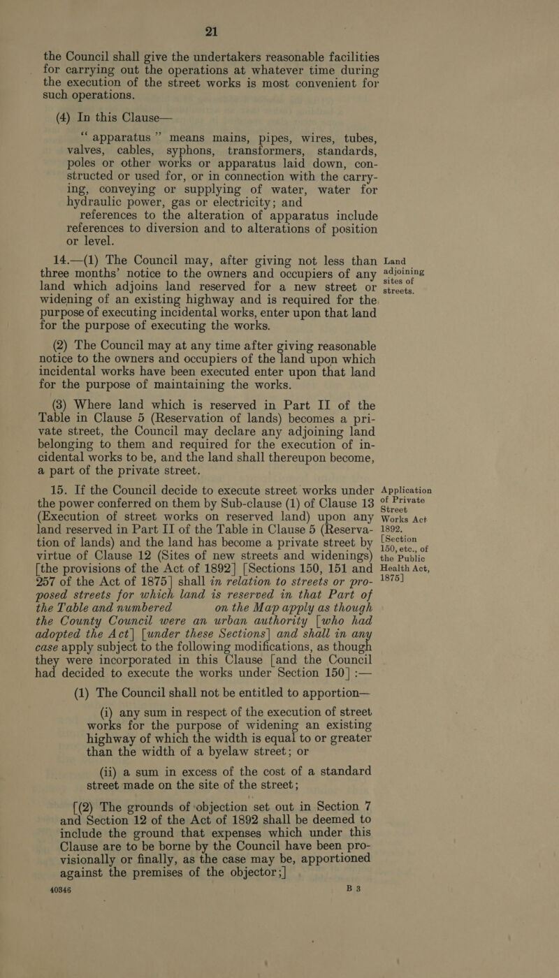 the Council shall give the undertakers reasonable facilities for carrying out the operations at whatever time during the execution of the street works is most convenient for such operations. (4) In this Clause— “apparatus” means mains, pipes, wires, tubes, valves, cables, syphons, transformers, standards, poles or other works or apparatus laid down, con- structed or used for, or in connection with the carry- ing, conveying or supplying of water, water for hydraulic power, gas or electricity; and references to the alteration of apparatus include references to diversion and to alterations of position or level. 14.—(1) The Council may, after giving not less than three months’ notice to the owners and occupiers of any land which adjoins land reserved for a new street or widening of an existing highway and is required for the purpose of executing incidental works, enter upon that land for the purpose of executing the works. (2) The Council may at any time after giving reasonable notice to the owners and occupiers of the land upon which incidental works have been executed enter upon that land for the purpose of maintaining the works. (3) Where land which is reserved in Part II of the Table in Clause 5 (Reservation of lands) becomes a pri- vate street, the Council may declare any adjoining land belonging to them and required for the execution of in- cidental works to be, and the land shall thereupon become, a part of the private street. 15. If the Council decide to execute street works under the power conferred on them by Sub-clause (1) of Clause 13 (Execution of street works on reserved land) upon any land reserved in Part II of the Table in Clause 5 (Reserva- tion of lands) and the land has become a private street by virtue of Clause 12 (Sites of new streets and widenings) [the provisions of the Act of 1892] [Sections 150, 151 and 257 of the Act of 1875] shall in relation to streets or pro- posed streets for which land is reserved in that Part of the Table and numbered on the Map apply as though the County Council were an urban authority |who had adopted the Act| |under these Sections| and shall in any case apply subject to the following modifications, as though they were incorporated in this Clause [and the Council had decided to execute the works under Section 150] :— (1) The Council shall not be entitled to apportion— (i) any sum in respect of the execution of street works for the purpose of widening an existing highway of which the width is equai to or greater than the width of a byelaw street; or (ii) a sum in excess of the cost of a standard street made on the site of the street; [(2) The grounds of objection set out in Section 7 and Section 12 of the Act of 1892 shall be deemed to include the ground that expenses which under this Clause are to be borne by the Council have been pro- visionally or finally, as the case may be, apportioned against the premises of the objector; | 40346 B 3 Land adjoining sites of streets. Application of Private Street Works Act- 1892. [Section 150, etc., of the Public Health Act, 1875]