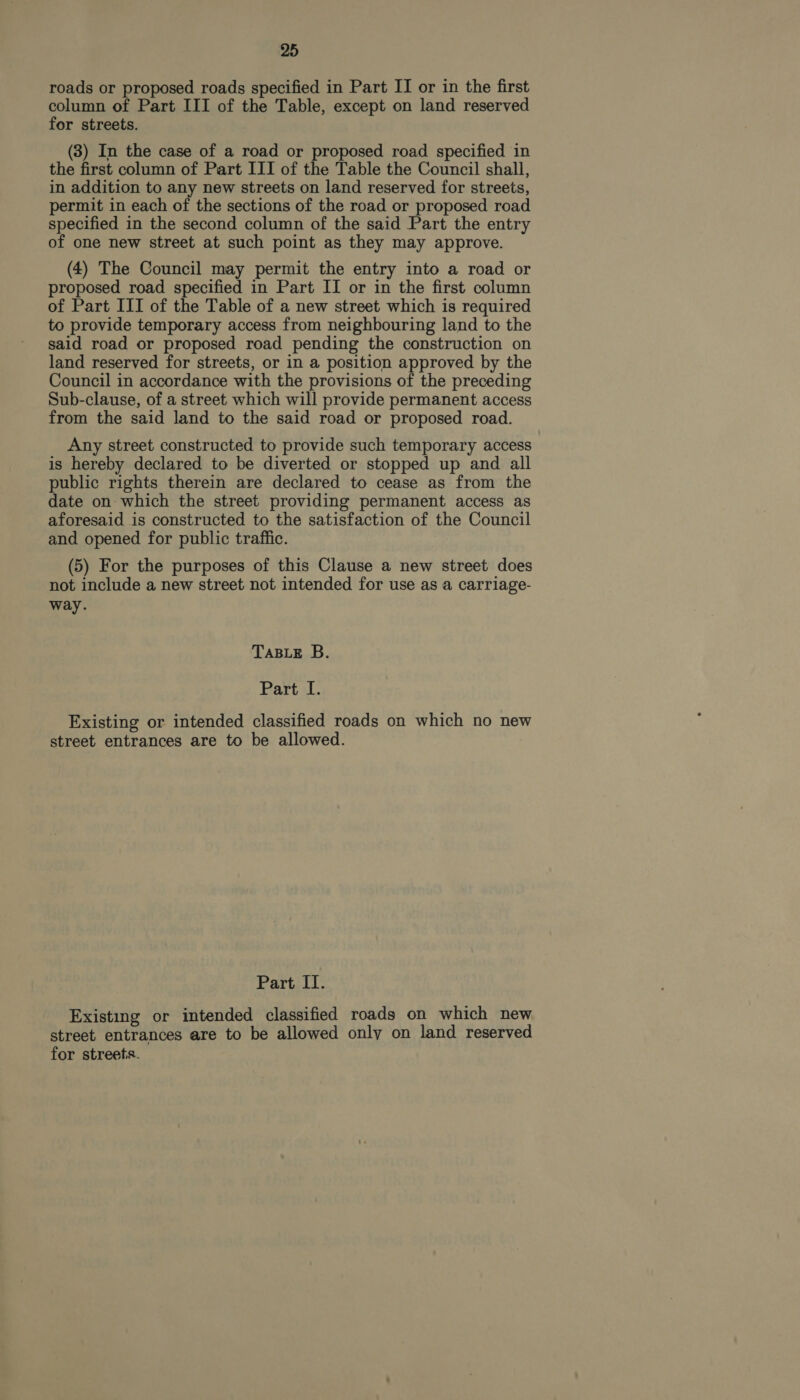 roads or proposed roads specified in Part II or in the first column of Part III of the Table, except on land reserved for streets. (3) In the case of a road or proposed road specified in the first column of Part III of the Table the Council shall, in addition to any new streets on land reserved for streets, permit in each of the sections of the road or proposed road specified in the second column of the said Part the entry of one new street at such point as they may approve. (4) The Council may permit the entry into a road or proposed road specified in Part II or in the first column of Part III of the Table of a new street which is required to provide temporary access from neighbouring land to the said road or proposed road pending the construction on land reserved for streets, or in a position approved by the Council in accordance with the provisions of the preceding Sub-clause, of a street which will provide permanent access from the said land to the said road or proposed road. Any street constructed to provide such temporary access is hereby declared to be diverted or stopped up and all public rights therein are declared to cease as from the date on which the street providing permanent access as aforesaid is constructed to the satisfaction of the Council and opened for public traffic. (5) For the purposes of this Clause a new street does not include a new street not intended for use as a carriage- way. TABLE B. Part I. Existing or intended classified roads on which no new street entrances are to be allowed. Part II. Existing or intended classified roads on which new street entrances are to be allowed only on land reserved for streets.