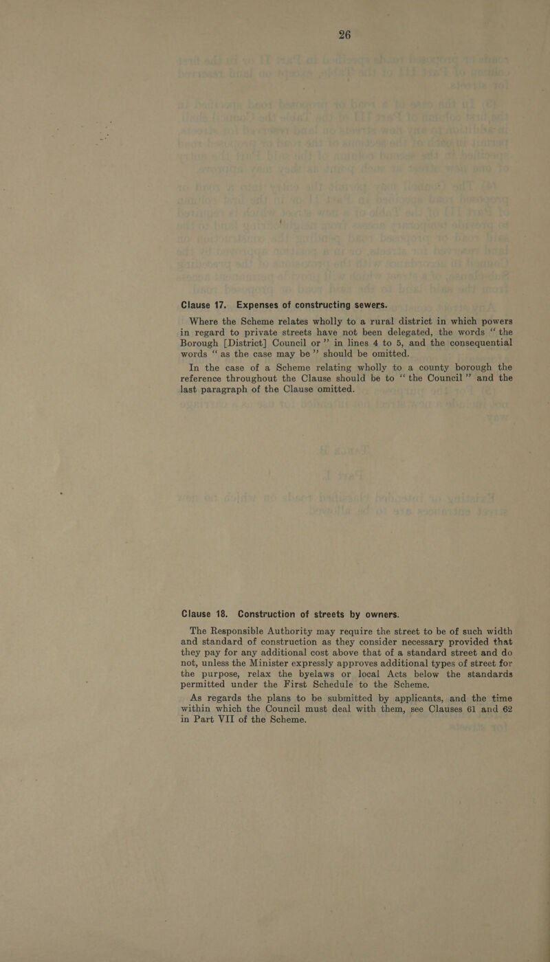 Clause 17.. Expenses of constructing sewers. Where the Scheme relates wholly to a rural district in which powers in regard to private streets have not been delegated, the words ‘the Borough [District] Council or’ in lines 4 to 5, and the consequential words ‘‘ as the case may be’”’ should be omitted. In the case of a Scheme relating wholly to a county borough the reference throughout the Clause should be to “ the Council’ and the last paragraph of the Clause omitted. Clause 18. Construction of streets by owners. The Responsible Authority may require the street to be of such width and standard of construction as they consider necessary provided that they pay for any additional cost above that of a standard street and do not, unless the Minister expressly approves additional types of street for the purpose, relax the byelaws or local Acts below the standards permitted under the First Schedule to the Scheme. As regards the plans to be submitted by applicants, and the time within which the Council must deal with them, see Clauses 61 and 62 in Part VII of the Scheme.