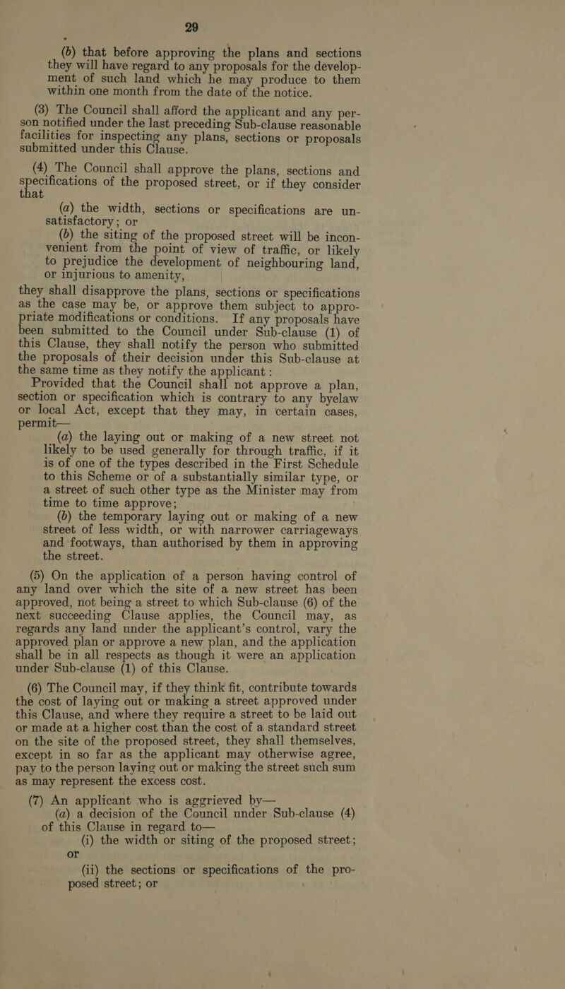 (6) that before approving the plans and sections they will have regard to any proposals for the develop- ment of such land which he may produce to them within one month from the date of the notice. (3) The Council shall afford the applicant and any per- son notified under the last preceding Sub-clause reasonable facilities for inspecting any plans, sections or proposals submitted under this Clause. (4) The Council shall approve the plans, sections and SPacaupns of the proposed street, or if they consider at (a) the width, sections or specifications are un- satisfactory; or (6) the siting of the proposed street will be incon- venient from the point of view of traffic, or likely to prejudice the development of neighbouring land, or injurious to amenity, they shall disapprove the plans, sections or specifications as the case may be, or approve them subject to appro- priate modifications or conditions. If any proposals have been submitted to the Council under Sub-clause (1) of this Clause, they shall notify the person who submitted the proposals of their decision under this Sub-clause at the same time as they notify the applicant : Provided that the Council shall not approve a plan, section or specification which is contrary to any byelaw or local Act, except that they may, in certain cases, permit— (a) the laying out or making of a new street not likely to be used generally for through traffic, if it is of one of the types described in the First Schedule to this Scheme or of a substantially similar type, or a street of such other type as the Minister may from time to time approve; (6) the temporary laying out or making of a new street of less width, or with narrower carriageways and footways, than authorised by them in approving the street. (5) On the application of a person having control of any land over which the site of a new street has been approved, not being a street to which Sub-clause (6) of the next succeeding Clause applies, the Council may, as regards any land under the applicant’s control, vary the approved plan or approve a new plan, and the application shall be in all respects as though it were an application under Sub-clause (1) of this Clause. (6) The Council may, if they think fit, contribute towards the cost of laying out or making a street approved under this Clause, and where they require a street to be laid out or made at a higher cost than the cost of a standard street on the site of the proposed street, they shall themselves, except in so far as the applicant may otherwise agree, pay to the person laying out or making the street such sum as may represent the excess cost. (7) An applicant who is aggrieved by— (a) a decision of the Council under Sub-clause (4) of this Clause in regard to— (i) the width or siting of the proposed street; or (ii) the sections or specifications of the pro- posed street; or