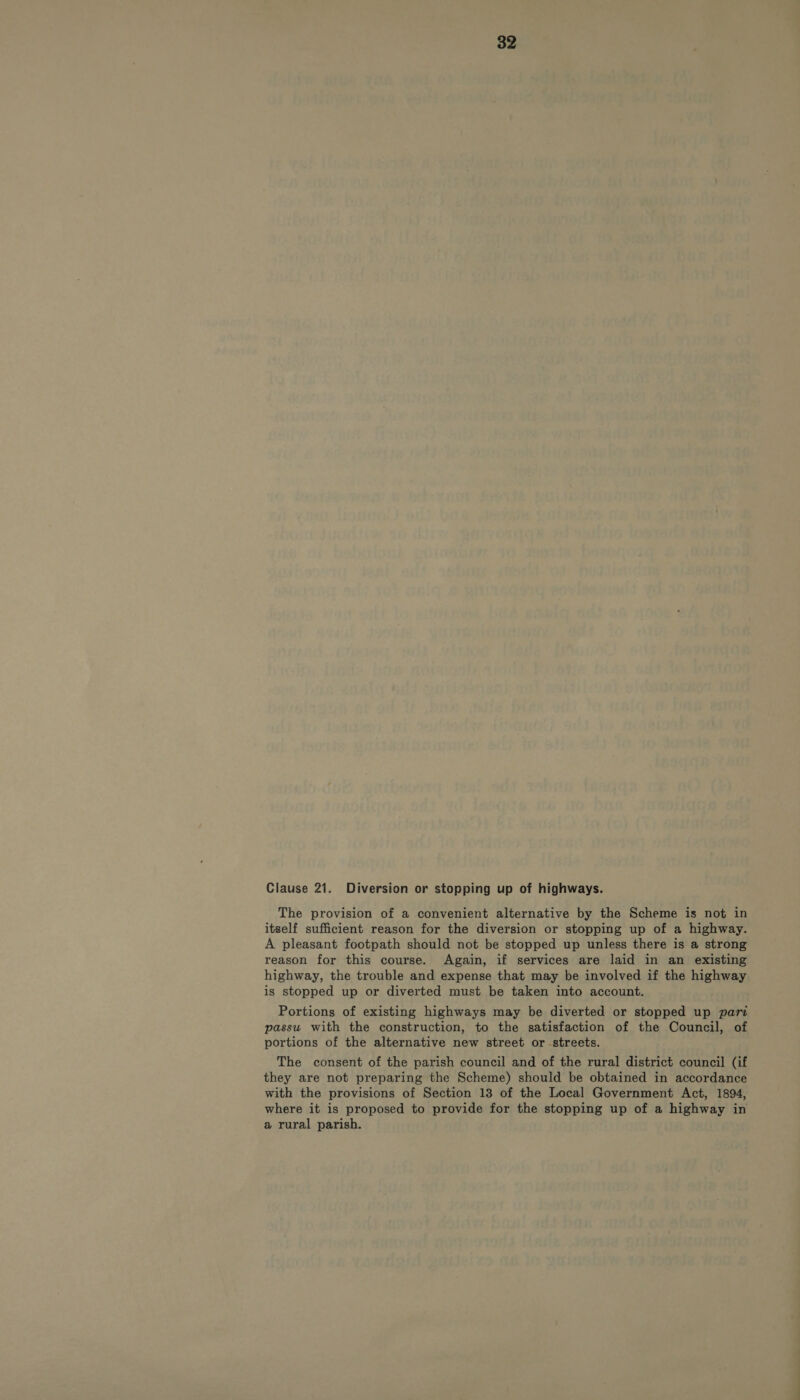 Clause 21. Diversion or stopping up of highways. The provision of a convenient alternative by the Scheme is not in itself sufficient reason for the diversion or stopping up of a highway. A pleasant footpath should not be stopped up unless there is a strong reason for this course. Again, if services are laid in an existing highway, the trouble and expense that may be involved if the highway is stopped up or diverted must be taken into account. Portions of existing highways may be diverted or stopped up pari passu with the construction, to the satisfaction of the Council, of portions of the alternative new street or streets. The consent of the parish council and of the rural district council (if they are not preparing the Scheme) should be obtained in accordance with the provisions of Section 138 of the Local Government Act, 1894, where it is proposed to provide for the stopping up of a highway in a rural parish.