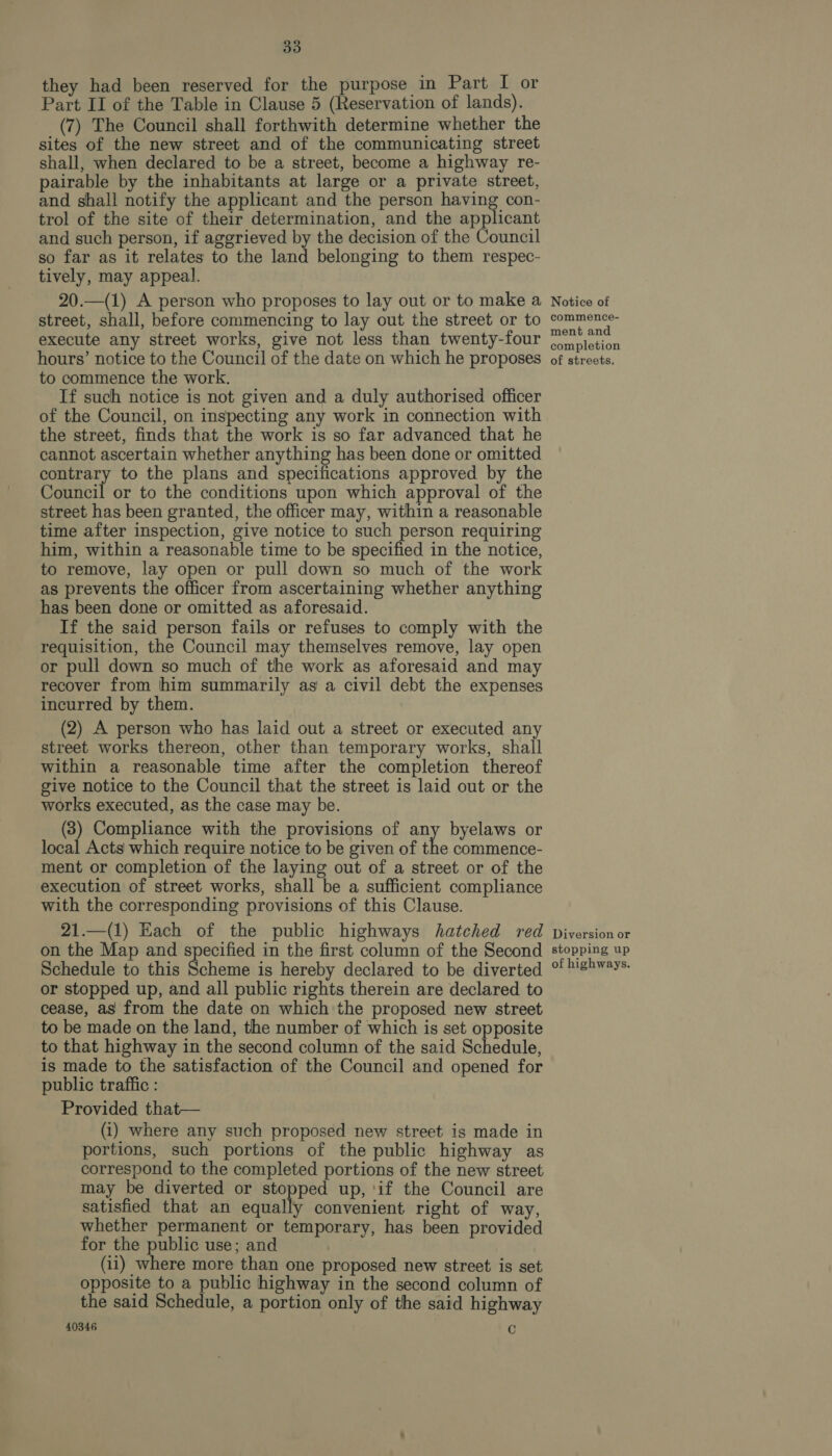 they had been reserved for the purpose in Part I or Part II of the Table in Clause 5 (Reservation of lands). (7) The Council shall forthwith determine whether the sites of the new street and of the communicating street shall, when declared to be a street, become a highway re- pairable by the inhabitants at large or a private street, and shall notify the applicant and the person having con- trol of the site of their determination, and the applicant and such person, if aggrieved by the decision of the Council so far as it relates to the land belonging to them respec- tively, may appeal. 20.—(1) A person who proposes to lay out or to make a street, shall, before commencing to lay out the street or to execute any street works, give not less than twenty-four hours’ notice to the Council of the date on which he proposes to commence the work. If such notice is not given and a duly authorised officer of the Council, on inspecting any work in connection with the street, finds that the work is so far advanced that he cannot ascertain whether anything has been done or omitted contrary to the plans and specifications approved by the Council or to the conditions upon which approval of the street has been granted, the officer may, within a reasonable time after inspection, give notice to such person requiring him, within a reasonable time to be specified in the notice, to remove, lay open or pull down so much of the work as prevents the officer from ascertaining whether anything has been done or omitted as aforesaid. If the said person fails or refuses to comply with the requisition, the Council may themselves remove, lay open or pull down so much of the work as aforesaid and may recover from him summarily as a civil debt the expenses incurred by them. (2) A person who has laid out a street or executed any street works thereon, other than temporary works, shall within a reasonable time after the completion thereof give notice to the Council that the street is laid out or the works executed, as the case may be. 8) Compliance with the provisions of any byelaws or local Acts which require notice to be given of the commence- ment or completion of the laying out of a street or of the execution of street works, shall be a sufficient compliance with the corresponding provisions of this Clause. 21.—(1) Each of the public highways hatched red on the Map and specified in the first column of the Second Schedule to this Scheme is hereby declared to be diverted or stopped up, and all public rights therein are declared to cease, as from the date on which the proposed new street to be made on the land, the number of which is set opposite to that highway in the second column of the said Schedule, is made to the satisfaction of the Council and opened for public traffic : Provided that— (1) where any such proposed new street is made in portions, such portions of the public highway as correspond to the completed portions of the new street may be diverted or stopped up, ‘if the Council are satisfied that an equally convenient right of way, whether permanent or temporary, has been provided for the public use; and (ii) where more than one proposed new street is set opposite to a public highway in the second column of the said Schedule, a portion only of the said highway 40346 C Notice of commence- ment and completion of streets. Diversion or stopping up of highways.