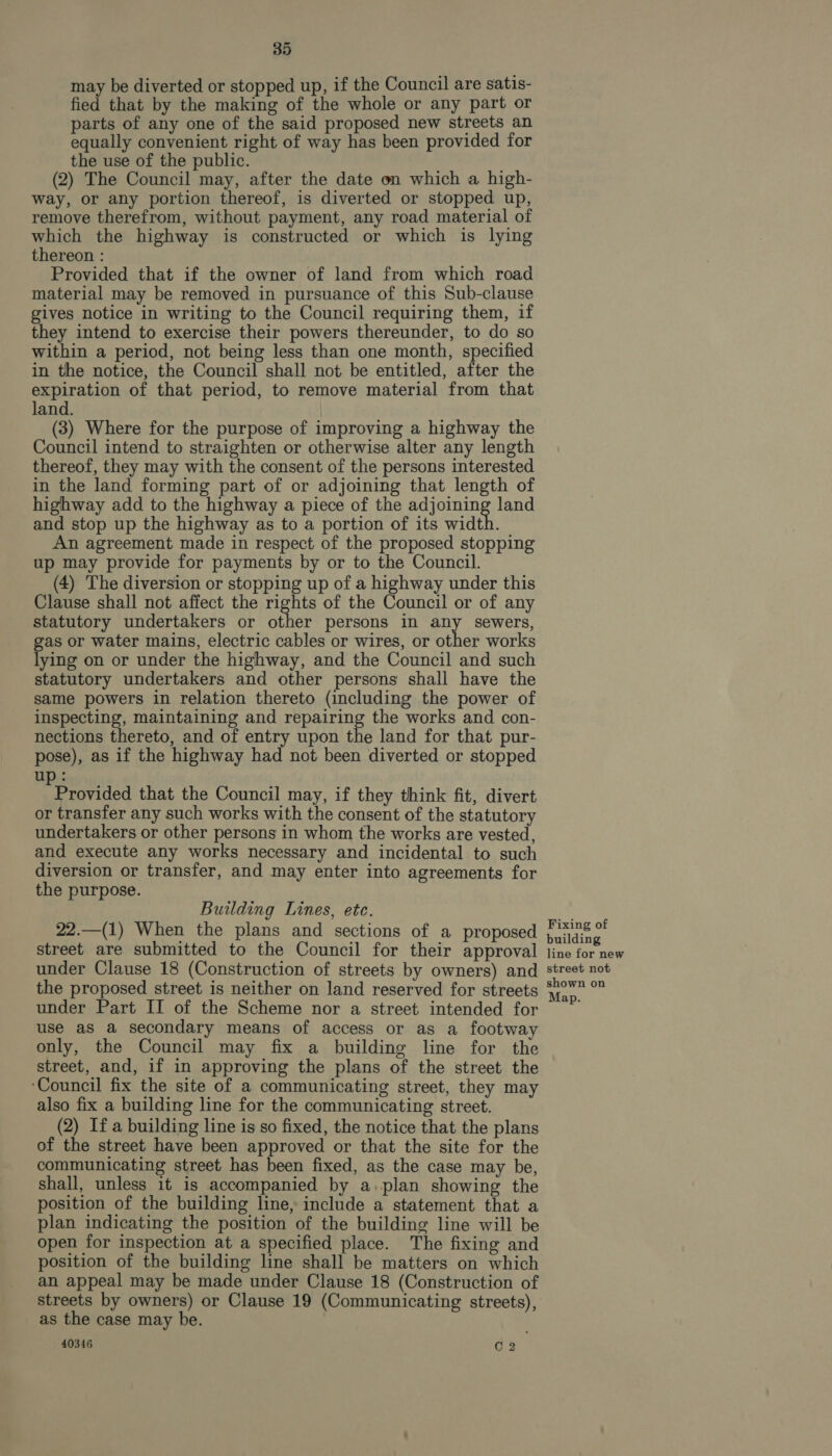 may be diverted or stopped up, if the Council are satis- fied that by the making of the whole or any part or parts of any one of the said proposed new streets an equally convenient right of way has been provided for the use of the public. (2) The Council may, after the date on which a high- way, or any portion thereof, is diverted or stopped up, remove therefrom, without payment, any road material of which the highway is constructed or which is lying thereon : Provided that if the owner of land from which road material may be removed in pursuance of this Sub-clause gives notice in writing to the Council requiring them, if they intend to exercise their powers thereunder, to do so within a period, not being less than one month, specified in the notice, the Council shall not be entitled, after the expiration of that period, to remove material from that land. (3) Where for the purpose of improving a highway the Council intend to straighten or otherwise alter any length thereof, they may with the consent of the persons interested in the land forming part of or adjoining that length of highway add to the highway a piece of the adjoining land and stop up the highway as to a portion of its width. An agreement made in respect of the proposed stopping up may provide for payments by or to the Council. (4) The diversion or stopping up of a highway under this Clause shall not affect the rights of the Council or of any statutory undertakers or other persons in any sewers, as or water mains, electric cables or wires, or other works ying on or under the highway, and the Council and such statutory undertakers and other persons shall have the same powers in relation thereto (including the power of inspecting, maintaining and repairing the works and con- nections thereto, and of entry upon the land for that pur- pose), as if the highway had not been diverted or stopped up: Provided that the Council may, if they think fit, divert or transfer any such works with the consent of the statutory undertakers or other persons in whom the works are vested, and execute any works necessary and incidental to such diversion or transfer, and may enter into agreements for the purpose. Building Lines, etc. 22.—(1) When the plans and sections of a proposed street are submitted to the Council for their approval under Clause 18 (Construction of streets by owners) and the proposed street is neither on land reserved for streets under Part II of the Scheme nor a street intended for use aS a secondary means of access or as a footway only, the Council may fix a building line for the street, and, if in approving the plans of the street the ‘Council fix the site of a communicating street, they may also fix a building line for the communicating street. (2) If a building line is so fixed, the notice that the plans of the street have been approved or that the site for the communicating street has been fixed, as the case may be, shall, unless it is accompanied by a.plan showing the position of the building line, include a statement that a plan indicating the position of the building line will be open for inspection at a specified place. The fixing and position of the building line shall be matters on which an appeal may be made under Clause 18 (Construction of streets by owners) or Clause 19 (Communicating streets), as the case may be. 40346 C 2 Fixing of building line for new street not shown on Map.