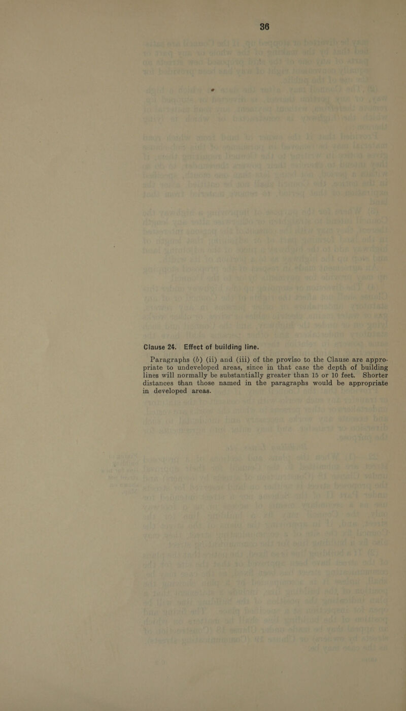 Clause 24. Effect of building line. Paragraphs (0) (ii) and (iii) of the proviso to the Clause are appro- priate to undeveloped areas, since in that case the depth of building lines will normally be substantially greater than 15 or 10 feet. Shorter distances than those named in the paragraphs would be appropriate in developed areas.