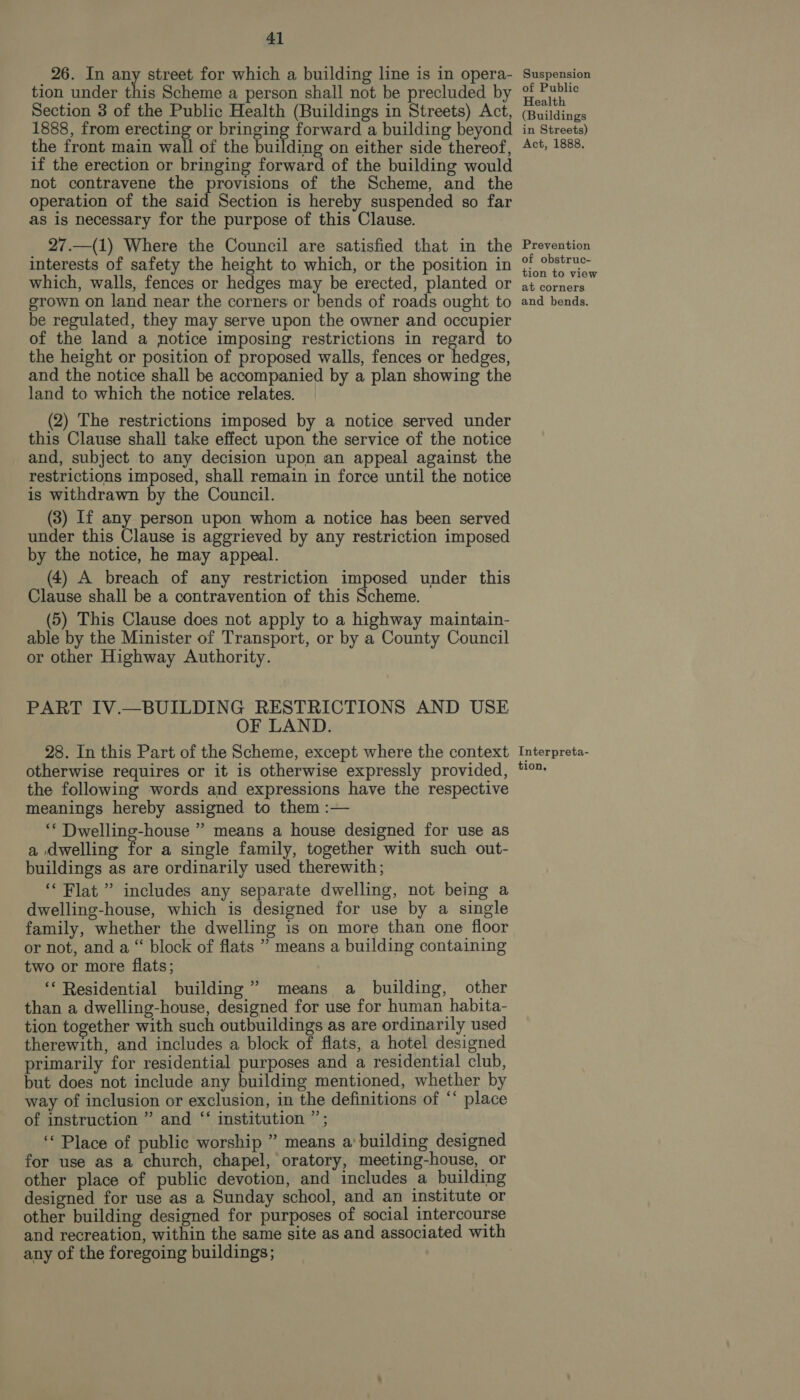 26. In any street for which a building line is in opera- tion under ee Scheme a person shall not be precluded by Section 3 of the Public Health (Buildings in Streets) Act, 1888, from erecting or bringing forward a building beyond the front main wall of the building on either side thereof, if the erection or bringing forward of the building would not contravene the provisions of the Scheme, and the operation of the said Section is hereby suspended so far as is necessary for the purpose of this Clause. 27.—(1) Where the Council are satisfied that in the interests of safety the height to which, or the position in which, walls, fences or hedges may be erected, planted or grown on land near the corners or bends of roads ought to be regulated, they may serve upon the owner and occupier of the land a notice imposing restrictions in regard to the height or position of proposed walls, fences or hedges, and the notice shall be accompanied by a plan showing the land to which the notice relates. (2) The restrictions imposed by a notice served under this Clause shall take effect upon the service of the notice and, subject to any decision upon an appeal against the restrictions imposed, shall remain in force until the notice is withdrawn by the Council. (3) If any person upon whom a notice has been served under this Clause is aggrieved by any restriction imposed by the notice, he may appeal. (4) A breach of any restriction imposed under this Clause shall be a contravention of this Scheme. (5) This Clause does not apply to a highway maintain- able by the Minister of Transport, or by a County Council or other Highway Authority. PART IV.—BUILDING RESTRICTIONS AND USE OF LAND. 28. In this Part of the Scheme, except where the context otherwise requires or it is otherwise expressly provided, the following words and expressions have the respective meanings hereby assigned to them :— ‘* Dwelling-house ” means a house designed for use as a dwelling for a single family, together with such out- buildings as are ordinarily used therewith; ‘Flat ” includes any separate dwelling, not being a dwelling-house, which is designed for use by a single family, whether the dwelling is on more than one floor or not, and a “ block of flats ” means a building containing two or more flats; ‘‘ Residential building” means a building, other than a dwelling-house, designed for use for human habita- tion together with such outbuildings as are ordinarily used therewith, and includes a block of flats, a hotel designed primarily for residential purposes and a residential club, but does not include any building mentioned, whether by way of inclusion or exclusion, in the definitions of *‘ place of instruction ” and ‘‘ institution ”’; ‘‘ Place of public worship ” means a' building designed for use as a church, chapel, oratory, meeting-house, or other place of public devotion, and includes a building designed for use as a Sunday school, and an institute or other building designed for purposes of social intercourse and recreation, within the same site as and associated with any of the foregoing buildings; Suspension of Public Health (Buildings in Streets) Act, 1888. Prevention of obstruc- tion to view at corners and bends. Interpreta- tion,