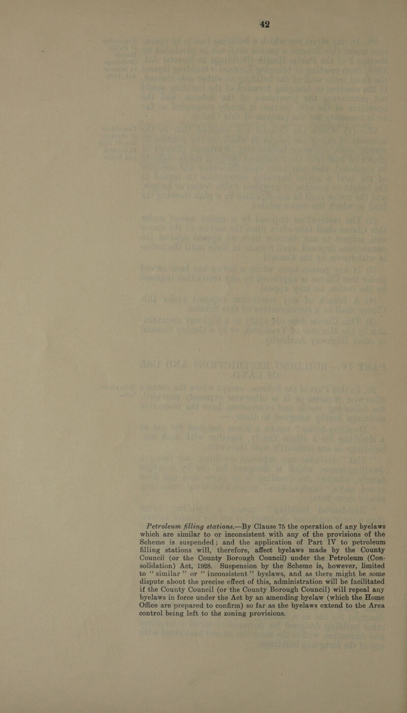 Petroleum filling stations.—By Clause 75 the operation of any byelaws which are similar to or inconsistent with any of the provisions of the Scheme is suspended; and the application of Part IV to petroleum filling stations will, therefore, affect byelaws made by the County Council (or the County Borough Council) under the Petroleum (Con- solidation) Act, 1928. Suspension by the Scheme is, however, limited to ‘“‘ similar ”’ or “ inconsistent ’’ byelaws, and as there might be some dispute about the precise effect of this, administration will be facilitated if the County Council (or the County Borough Council) will repeal any byelaws in force under the Act by an amending byelaw (which the Home Office are prepared to confirm) so far as the byelaws extend to the Area control being left to the zoning provisions.