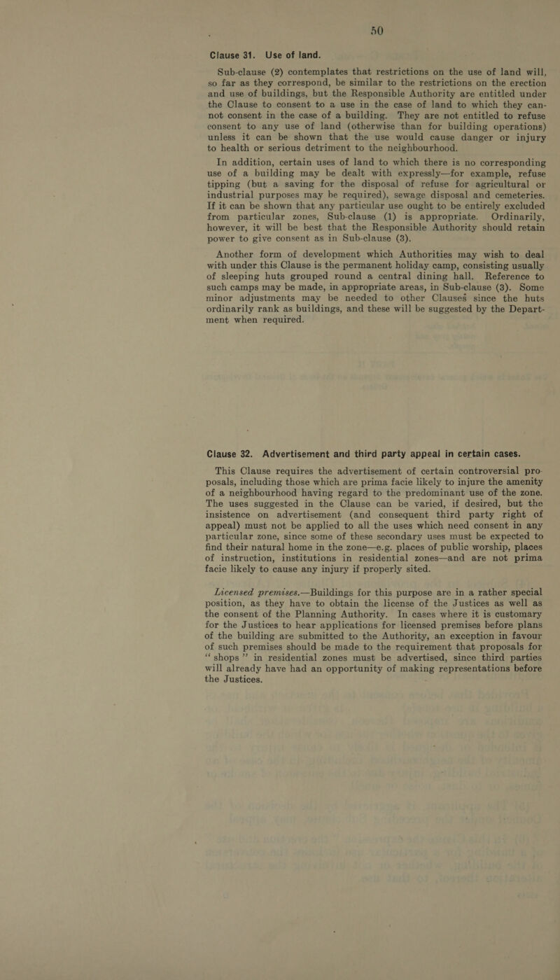 Clause 31. Use of land. Sub-clause (2) contemplates that restrictions on the use of land will, so far as they correspond, be similar to the restrictions on the erection and use of buildings, but the Responsible Authority are entitled under the Clause to consent to a use in the case of land to which they can- not consent in the case of a building. They are not entitled to refuse consent to any use of land (otherwise than for building operations) unless it can be shown that the use would cause danger or injury to health or serious detriment to the neighbourhood. In addition, certain uses of land to which there is no corresponding use of a building may be dealt with expressly—for example, refuse tipping (but a saving for the disposal of refuse for agricultural or industrial purposes may be required), sewage disposal and cemeteries. If it can be shown that any particular use ought to be entirely excluded from particular zones, Sub-clause (1) is appropriate. Ordinarily, however, it will be best that the Responsible Authority should retain power to give consent as in Sub-clause (8). Another form of development which Authorities may wish to deal with under this Clause is the permanent holiday camp, consisting usually of sleeping huts grouped round a central dining hall. Reference to such camps may be made, in appropriate areas, in Sub-clause (3). Some minor adjustments may be needed to other Clauses since the huts ordinarily rank as buildings, and these will be suggested by the Depart- ment when required. Clause 32. Advertisement and third party appeal in certain cases. This Clause requires the advertisement of certain controversial pro. posals, including those which are prima facie likely to injure the amenity of a neighbourhood having regard to the predominant use of the zone. The uses suggested in the Clause can be varied, if desired, but the insistence on advertisement (and consequent third party right of appeal) must not be applied to all the uses which need consent in any particular zone, since some of these secondary uses must be expected to find their natural home in the zone—e.g. places of public worship, places of instruction, institutions in residential zones—and are not prima facie likely to cause any injury if properly sited. LIncensed premises.—Buildings for this purpose are in a rather special position, as they have to obtain the license of the Justices as well as the consent of the Planning Authority. In cases where it is customary for the Justices to hear applications for licensed premises before plans of the building are submitted to the Authority, an exception in favour of such premises should be made to the requirement that proposals for ‘shops ”’ in residential zones must be advertised, since third parties will already have had an opportunity of making representations before the Justices. -