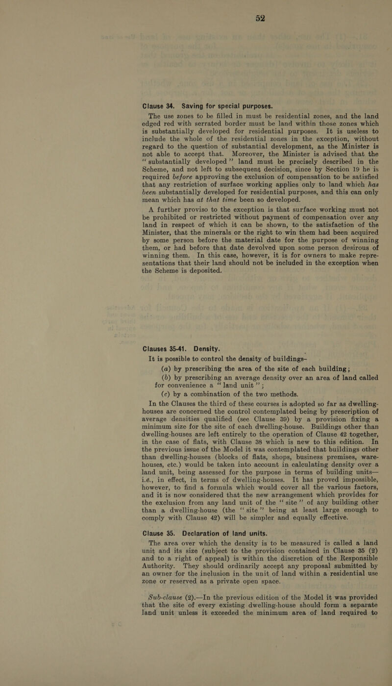 Clause 34. Saving for special purposes. The use zones to be filled in must be residential zones, and the land edged red with serrated border must be land within those zones which is substantially developed for residential purposes. It is useless to include the whole of the residential zones in the exception, without regard to the question of substantial development, as the Minister is not able to accept that. Moreover, the Minister is advised that the “substantially developed ’’ land must be precisely described in the Scheme, and not left to subsequent decision, since by Section 19 he is required before approving the exclusion of compensation to be satisfied that any restriction of surface working applies only to land which has been substantially developed for residential purposes, and this can only mean which has at that time been so developed. A further proviso to the exception is that surface working must not be prohibited or restricted without payment of compensation over any land in respect of which it can be shown, to the satisfaction of the Minister, that the minerals or the right to win them had been acquired by some person before the material date for the purpose of winning them, or had before that date devolved upon some person desirous of winning them. In this case, however, it is for owners to make repre- sentations that their land should not be included in the exception when the Scheme is deposited. Clauses 35-41. Density. It is possible to control the density of buildings- (a) by prescribing the area of the site of each building ; (6) by prescribing an average density over an area of land called for convenience a “land unit ”’; (c) by a combination of the two methods. In the Clauses the third of these courses is adopted so far as dwelling- houses are concerned the control contemplated being by prescription of average densities qualified (see Clause 39) by a provision fixing a minimum size for the site of each dwelling-house. Buildings other than dwelling-houses are left entirely to the operation of Clause 42 together, in the case of flats, with Clause 38 which is new to this edition. In the previous issue of the Model it was contemplated that buildings other than dwelling-houses (blocks of flats, shops, business premises, ware- houses, etc.) would be taken into account in calculating density over a land unit, being assessed for the purpose in terms of building units— i.6., in effect, in terms of dwelling-houses. It has proved impossible, however, to find a formula which would cover all the various factors, and it is now considered that the new arrangement which provides for the exclusion from any land unit of the “ site’’ of any building other than a dwelling-house (the ‘‘ site’? being at least large enough to comply with Clause 42) will be simpler and equally effective. Clause 35. Declaration of land units. The area over which the density is to be measured is called a land unit and its size (subject to the provision contained in Clause 35 (2) and to a right of appeal) is within the discretion of the Responsible Authority. They should ordinarily accept any proposal submitted by an owner for the inclusion in the unit of land within a residential use zone or reserved as a private open space. Sub-clause (2).—In the previous edition of the Model it was provided that the site of every existing dwelling-house should form a separate land unit unless it exceeded the minimum area of land required to