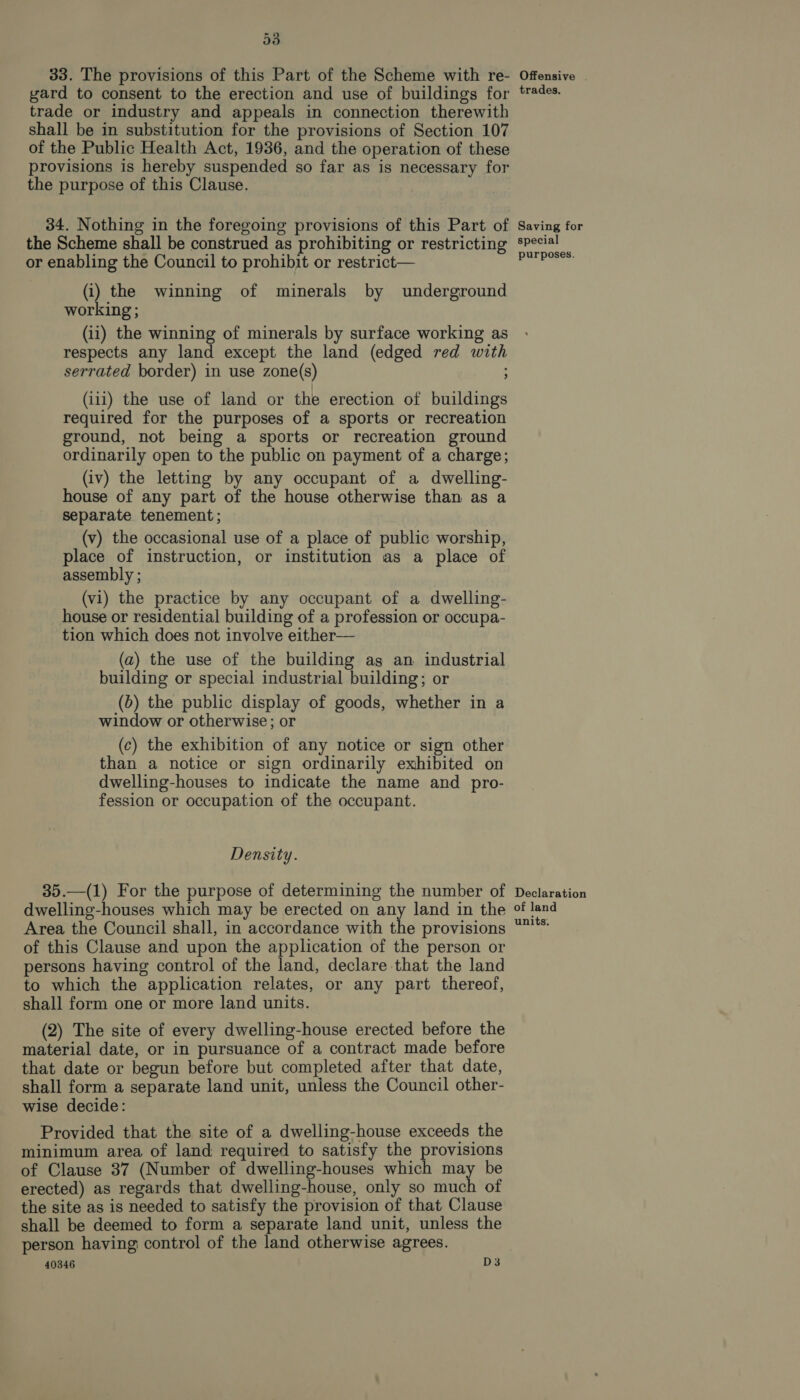 33. The provisions of this Part of the Scheme with re- gard to consent to the erection and use of buildings for trade or industry and appeals in connection therewith shall be in substitution for the provisions of Section 107 of the Public Health Act, 1936, and the operation of these provisions is hereby suspended so far as is necessary for the purpose of this Clause. 34. Nothing in the foregoing provisions of this Part of the Scheme shall be construed as prohibiting or restricting or enabling the Council to prohibit or restrict— (i) the winning of minerals by underground working ; (ii) the winning of minerals by surface working as respects any land except the land (edged red with serrated border) in use zone(s) ; (iii) the use of land or the erection of buildings required for the purposes of a sports or recreation ground, not being a sports or recreation ground ordinarily open to the public on payment of a charge; (iv) the letting by any occupant of a dwelling- house of any part of the house otherwise than as a separate tenement ; (v) the occasional use of a place of public worship, place of instruction, or institution as a place of assembly ; (vi) the practice by any occupant of a dwelling- house or residential building of a profession or occupa- tion which does not involve either— (a) the use of the building ag an industrial building or special industrial building; or (b) the public display of goods, whether in a window or otherwise; or (c) the exhibition of any notice or sign other than a notice or sign ordinarily exhibited on dwelling-houses to indicate the name and pro- fession or occupation of the occupant. Density. 35.—(1) For the purpose of determining the number of dwelling-houses which may be erected on any land in the Area the Council shall, in accordance with the provisions of this Clause and upon the application of the person or persons having control of the land, declare that the land to which the application relates, or any part thereof, shall form one or more land units. (2) The site of every dwelling-house erected before the material date, or in pursuance of a contract made before that date or begun before but completed after that date, shall form a separate land unit, unless the Council other- wise decide: Provided that the site of a dwelling-house exceeds the minimum area of land required to satisfy the provisions of Clause 37 (Number of dwelling-houses which may be erected) as regards that dwelling-house, only so much of the site as is needed to satisfy the provision of that Clause shall be deemed to form a separate land unit, unless the person having control of the land otherwise agrees. 40346 D3 Offensive trades. Saving for special purposes. Declaration of land