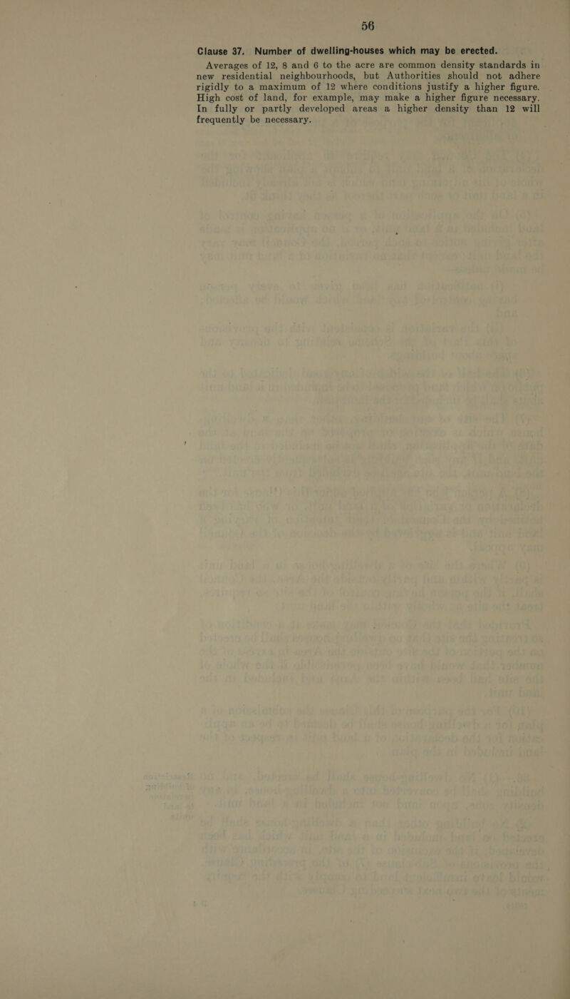 Clause 37. Number of dwelling-houses which may be erected. Averages of 12, 8 and 6 to the acre are common density standards in new residential neighbourhoods, but Authorities should not adhere rigidly to a maximum of 12 where conditions justify a higher figure. High cost of land, for example, may make a higher figure necessary. In fully or partly developed areas a higher density than 12 will frequently be necessary.