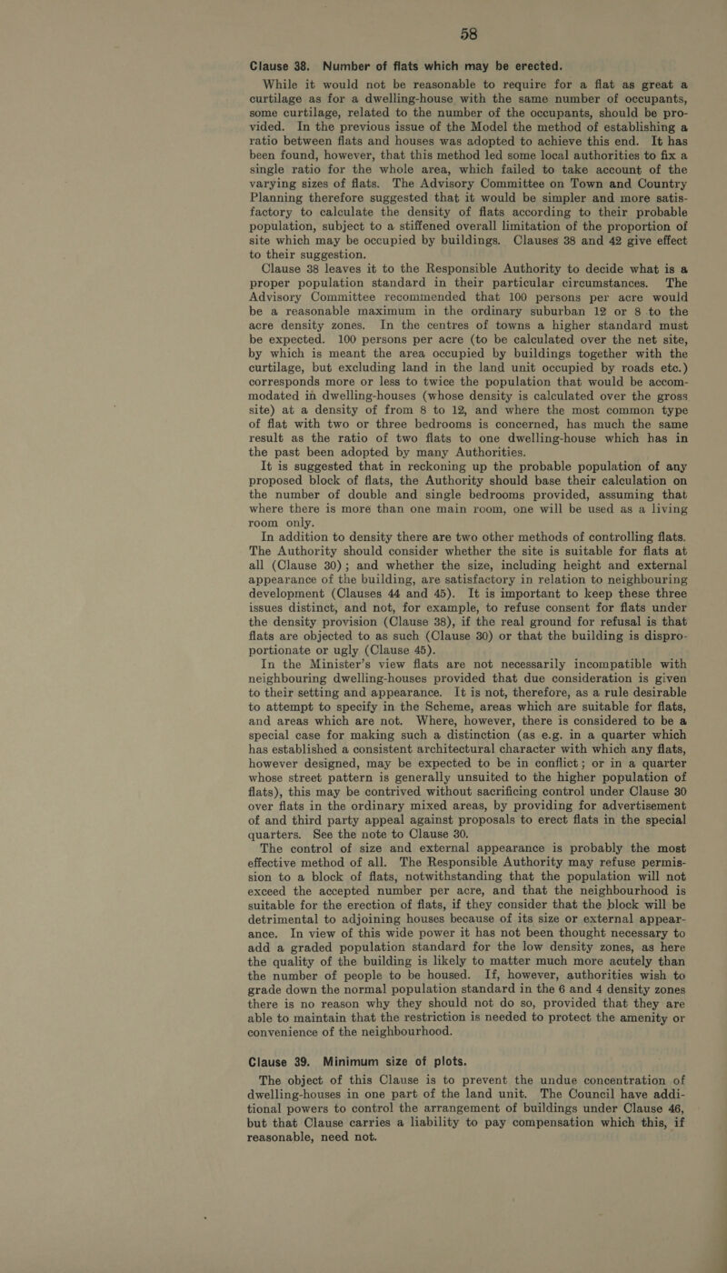 Clause 38. Number of flats which may be erected. While it would not be reasonable to require for a flat as great a curtilage as for a dwelling-house with the same number of occupants, some curtilage, related to the number of the occupants, should be pro- vided. In the previous issue of the Model the method of establishing a ratio between flats and houses was adopted to achieve this end. It has been found, however, that this method led some local authorities to fix a single ratio for the whole area, which failed to take account of the varying sizes of flats. The Advisory Committee on Town and Country Planning therefore suggested that it would be simpler and more satis- factory to calculate the density of flats according to their probable population, subject to a stiffened overall limitation of the proportion of site which may be occupied by buildings. Clauses 38 and 42 give effect to their suggestion. Clause 38 leaves it to the Responsible Authority to decide what is a proper population standard in their particular circumstances. The Advisory Committee recommended that 100 persons per acre would be a reasonable maximum in the ordinary suburban 12 or 8 -to the acre density zones. In the centres of towns a higher standard must be expected. 100 persons per acre (to be calculated over the net site, by which is meant the area occupied by buildings together with the curtilage, but excluding land in the land unit occupied by roads etc.) corresponds more or less to twice the population that would be accom- modated in dwelling-houses (whose density is calculated over the gross site) at a density of from 8 to 12, and where the most common type of flat with two or three bedrooms is concerned, has much the same result as the ratio of two fiats to one dwelling-house which has in the past been adopted by many Authorities. It is suggested that in reckoning up the probable population of any proposed block of flats, the Authority should base their calculation on the number of double and single bedrooms provided, assuming that where there is moré than one main room, one will be used as a living room only. In addition to density there are two other methods of controlling flats. The Authority should consider whether the site is suitable for flats at all (Clause 30); and whether the size, including height and external appearance of the building, are satisfactory in relation to neighbouring development (Clauses 44 and 45). It is important to keep these three issues distinct, and not, for example, to refuse consent for flats under the density provision (Clause 38), if the real ground for refusal is that flats are objected to as such (Clause 80) or that the building is dispro- portionate or ugly (Clause 45). In the Minister’s view fiats are not necessarily incompatible with neighbouring dwelling-houses provided that due consideration is given to their setting and appearance. It is not, therefore, as a rule desirable to attempt to specify in the Scheme, areas which are suitable for flats, and areas which are not. Where, however, there is considered to be a special case for making such a distinction (as e.g. in a quarter which has established a consistent architectural character with which any flats, however designed, may be expected to be in conflict; or in a quarter whose street pattern is generally unsuited to the higher population of flats), this may be contrived without sacrificing control under Clause 30 over flats in the ordinary mixed areas, by providing for advertisement of and third party appeal against proposals to erect flats in the special quarters. See the note to Clause 30. The control of size and external appearance is probably the most effective method of all. The Responsible Authority may refuse permis- sion to a block of flats, notwithstanding that the population will not exceed the accepted number per acre, and that the neighbourhood is suitable for the erection of flats, if they consider that the block will be detrimental to adjoining houses because of its size or external appear- ance. In view of this wide power it has not been thought necessary to add a graded population standard for the low density zones, as here the quality of the building is likely to matter much more acutely than the number of people to be housed. If, however, authorities wish to grade down the normal population standard in the 6 and 4 density zones there is no reason why they should not do so, provided that they are able to maintain that the restriction is needed to protect the amenity or convenience of the neighbourhood. Clause 39. Minimum size of plots. The object of this Clause is to prevent the undue concentration of dwelling-houses in one part of the land unit. The Council have addi- tional powers to control the arrangement of buildings under Clause 46, but that Clause carries a liability to pay compensation which this, if reasonable, need not.