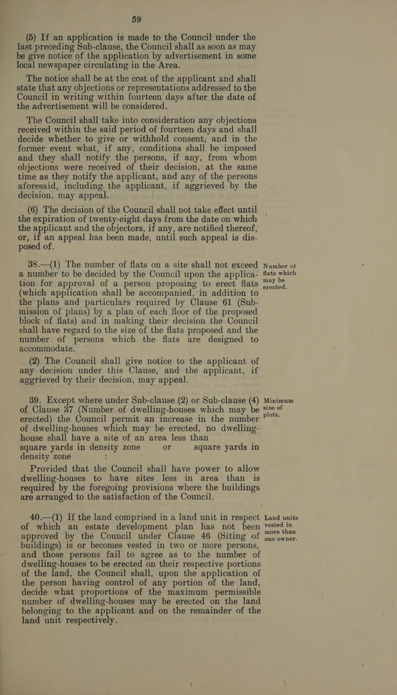 (5) If an application is made to the Council under the last preceding Sub-clause, the Council shall as soon as may be give notice of the application by advertisement in some local newspaper circulating in the Area. The notice shall be at the cost of the applicant and shall state that any objections or representations addressed to the Council in writing within fourteen days after the date of the advertisement will be considered. The Council shall take into consideration any objections received within the said period of fourteen days and shall decide whether to give or withhold consent, and in the former event what, if any, conditions shall be imposed and they shall notify the persons, if any, from whom objections were received of their decision, at the same time as they notify the applicant, and any of the persons aforesaid, including the applicant, if aggrieved by the decision, may appeal. | (6) The decision of the Council shall not take effect until the expiration of twenty-eight days from the date on which the applicant and the objectors, if any, are notified thereof, or, if an appeal has been made, until such appeal is dis- posed of. 38.—(1) The number of flats on a site shall not exceed a number to be decided by the Council upon the applica- tion for approval of a person proposing to erect flats (which application shall be accompanied, in addition to the plans and particulars required by Clause 61 (Sub- mission of plans) by a plan of each fioor of the proposed block of flats) and in making their decision the Council shall have regard to the size of the flats proposed and the number of persons which the flats are designed to accommodate. (2) The Council shall give notice to the applicant of any decision under this Clause, and the applicant, if agerieved by their decision, may appeal. 39. Except where under Sub-clause (2) or Sub-clause (4) of Clause 37 (Number of dwelling-houses which may be erected) the Council permit an increase in the number of dwelling-houses which may be erected, no dwelling- house shall have a site of an area less than square yards in density zone or square yards in density zone Provided that the Council shall have power to allow dwelling-houses to have sites less in area than is required by the foregoing provisions where the buildings are arranged to the satisfaction of the Council. 40.—(1) If the land comprised in a land unit in respect of which an estate development plan has not been approved by the Council under Clause 46 (Siting of buildings) is or becomes vested in two or more persons, and those persons fail to agree as to the number of dwelling-houses to be erected on their. respective portions of the land, the Council shall, upon the application of the person having control of any portion of the land, decide what proportions of the maximum permissible number of dwelling-houses may be erected on the land belonging to the applicant and on the remainder of the land unit respectively. Number ot flats which may be erected. Minimum size of plots. Land units vested in more than one owner.