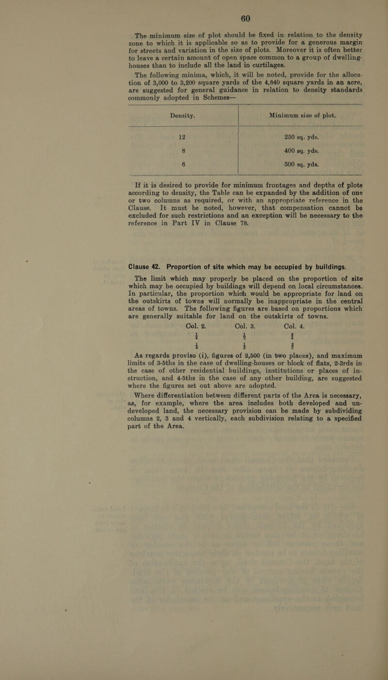 The minimum size of plot should be fixed in relation to the density zone to which it is applicable so as to provide for a generous margin for streets and variation in the size of plots. Moreover it is often better to leave a certain amount of open space common to a group of dwelling- houses than to include all the land in curtilages. The following minima, which, it will be noted, provide for the alloca- tion of 3,000 to 3,200 square yards of the 4,840 square yards in an acre, are suggested for general guidance in relation to density standards commonly adopted in Schemes—   Density. Minimum size of plot. 12 | 250 sq. yds. 8 400 sq. yds. 6 500 sq. yds.   If it is desired to provide for minimum frontages and depths of plots according to density, the Table can be expanded by the addition of one or two columns as required, or with an appropriate reference in the Clause. It must be noted, however, that compensation cannot be excluded for such restrictions and an exception will be necessary to the reference in Part IV in Clause 78. Clause 42. Proportion of site which may be occupied by buildings. The limit which may properly be placed on the proportion of site which may be occupied by buildings will depend on local circumstances. In particular, the proportion which would be appropriate for land on the outskirts of towns will normally be inappropriate in the central areas of towns. The following figures are based on proportions which are generally suitable for land on the outskirts of towns. Col. 2. Col. 3. Col: 4. Z 4 i 4 3 3 As regards proviso (i), figures of 2,500 (in two places), and maximum limits of 3-5ths in the case of dwelling-houses or block of flats, 2-8rds in the case of other residential buildings, institutions or places of in- struction, and 4-5ths in the case of any other building, are suggested where the figures set out above are adopted. Where differentiation between different parts of the Area is necessary, as, for example, where the area includes both developed and un- developed land, the necessary provision can be made by subdividing columns 2, 3 and 4 vertically, each subdivision relating to a specified part of the Area.