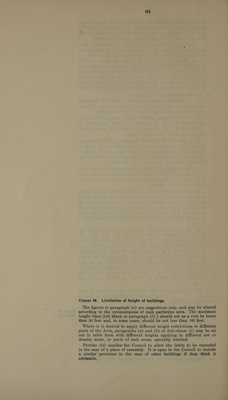 Clause 44. Limitation of height of buildings. The figures in paragraph (a) are suggestions only, and may be altered according to the circumstances of each particular area. The maximum height limit (left blank in paragraph (b) ) should not as a rule be lower than 50 feet and, in some cases, should be not less than 100 feet. Where it is desired to apply different height restrictions to different parts of the Area, paragraphs (a) and (b) of Sub-clause (1) may be set out in table form with different heights applying in different use or density zones, or parts of such zones, specially hatched. Proviso (iv) enables the Council to allow the limits to be exceeded in the case of a place of assembly. It is open to the Council to include a similar provision in the case of other buildings if they think it advisable.