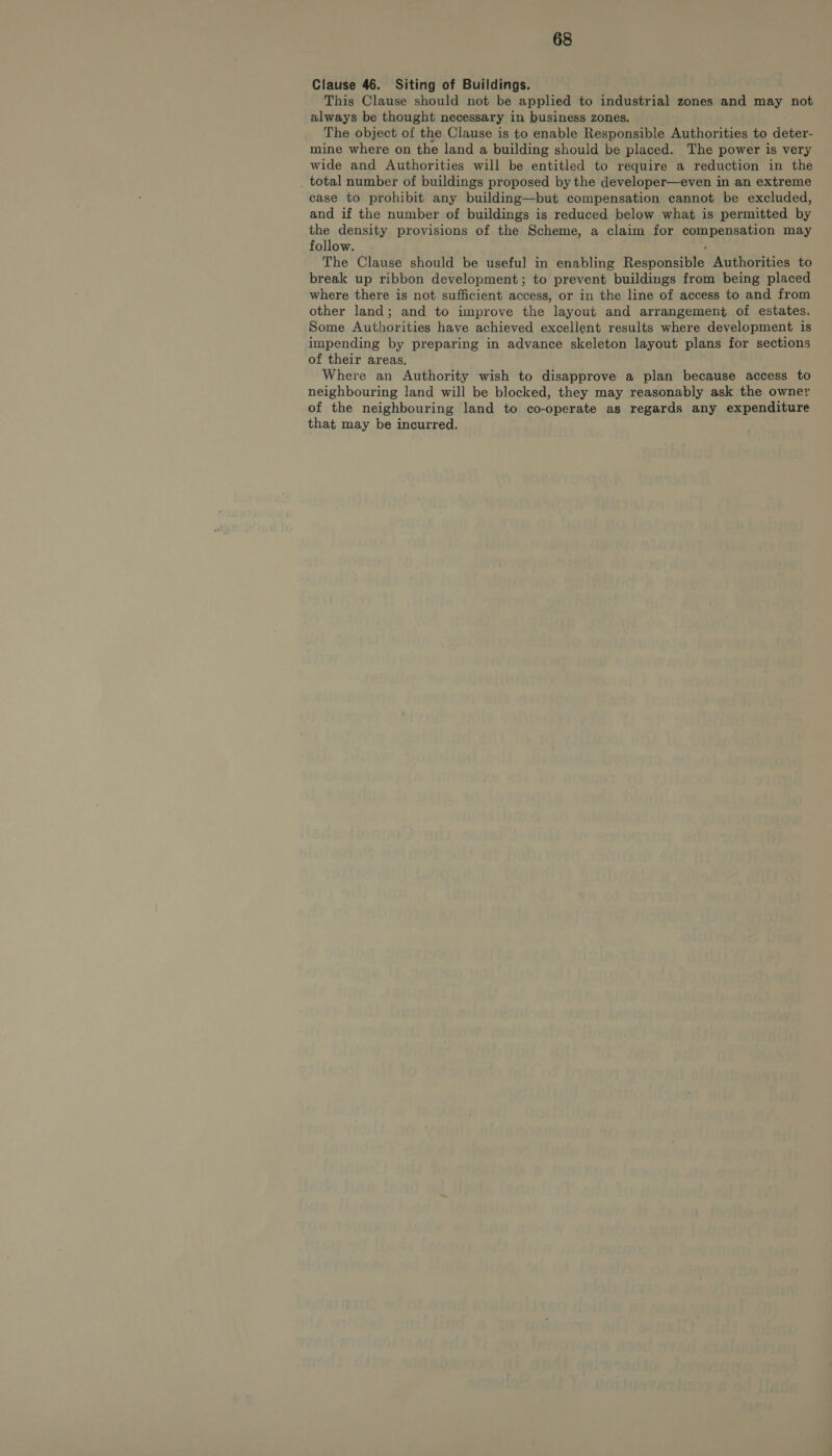 Clause 46. Siting of Buildings. This Clause should not be applied to industrial zones and may not always be thought necessary in business zones. The object of the Clause is to enable Responsible Authorities to deter- mine where on the land a building should be placed. The power is very wide and Authorities will be entitled to require a reduction in the _ total number of buildings proposed by the developer—even in an extreme case to prohibit any building—but compensation cannot be excluded, and if the number of buildings is reduced below what is permitted by the density provisions of the Scheme, a claim for compensation may follow. , The Clause should be useful in enabling Responsible Authorities to break up ribbon development; to prevent buildings from being placed where there is not sufficient access, or in the line of access to and from other land; and to improve the layout and arrangement of estates. Some Authorities have achieved excellent results where development is impending by preparing in advance skeleton layout plans for sections of their areas. Where an Authority wish to disapprove a plan because access to neighbouring land will be blocked, they may reasonably ask the owner of the neighbouring land to co-operate as regards any expenditure that may be incurred.