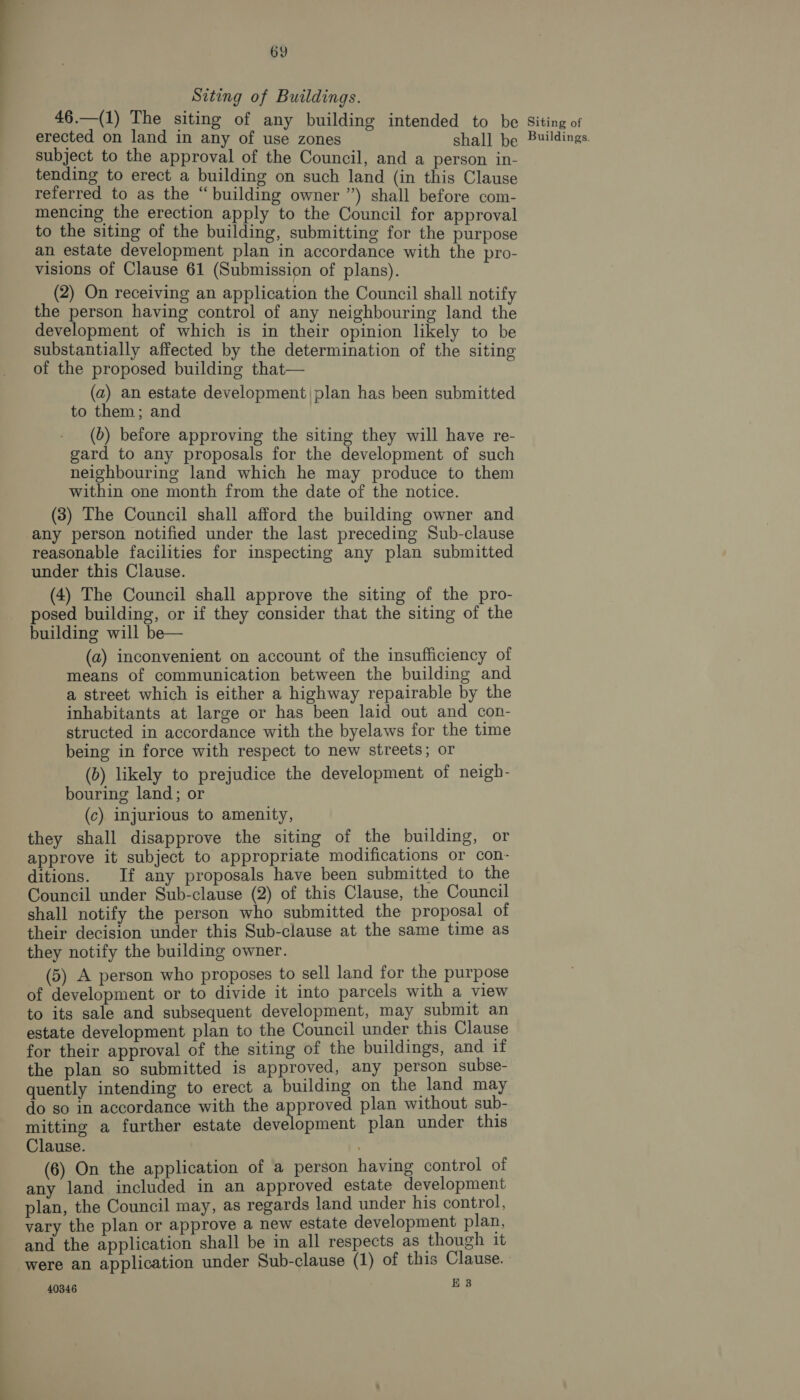 Siting of Buildings. 46.—(1) The siting of any building intended to be Siting of erected on land in any of use zones shall be Buildings. subject to the approval of the Council, and a person in- tending to erect a building on such land (in this Clause referred to as the “building owner ”) shall before com- mencing the erection apply to the Council for approval to the siting of the building, submitting for the purpose an estate development plan in accordance with the pro- visions of Clause 61 (Submission of plans). (2) On receiving an application the Council shall notify the person having control of any neighbouring land the development of which is in their opinion likely to be substantially affected by the determination of the siting of the proposed building that— (a) an estate development |plan has been submitted to them; and | (6) before approving the siting they will have re- gard to any proposals for the development of such neighbouring land which he may produce to them within one month from the date of the notice. (3) The Council shall afford the building owner and any person notified under the last preceding Sub-clause reasonable facilities for inspecting any plan submitted under this Clause. (4) The Council shall approve the siting of the pro- posed building, or if they consider that the siting of the building will be— (a) inconvenient on account of the insufficiency of means of communication between the building and a street which is either a highway repairable by the inhabitants at large or has been laid out and con- structed in accordance with the byelaws for the time being in force with respect to new streets; or (b) likely to prejudice the development of neigh- bouring land; or (c) injurious to amenity, they shall disapprove the siting of the building, or approve it subject to appropriate modifications or con- ditions. If any proposals have been submitted to the Council under Sub-clause (2) of this Clause, the Council shall notify the person who submitted the proposal of their decision under this Sub-clause at the same time as they notify the building owner. (5) A person who proposes to sell land for the purpose of development or to divide it into parcels with a view to its sale and subsequent development, may submit an estate development plan to the Council under this Clause for their approval of the siting of the buildings, and if the plan so submitted is approved, any person subse- quently intending to erect a building on the land may do so in accordance with the approved plan without sub- mitting a further estate development plan under this Clause. (6) On the application of a person having control of any land included in an approved estate development plan, the Council may, as regards land under his control, vary the plan or approve a new estate development plan, and the application shall be in all respects as though it were an application under Sub-clause (1) of this Clause. | 40346 E 3