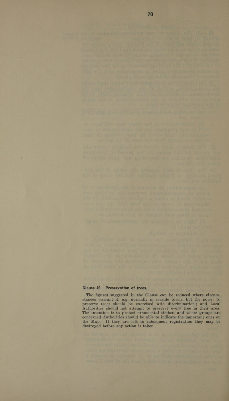 Clause 49. Preservation of trees. The figures suggested in the Clause can be reduced where circum- stances warrant it, e.g. normally in seaside towns, but the power tc preserve trees should be exercised with discrimination; and Local Authorities should not attempt to preserve every tree in their area. The intention is to protect ornamental timber, and where groups, are concerned Authorities should be able to indicate the important ones on the Map. If they are left to subsequent registration they may be destroyed before any action is taken.