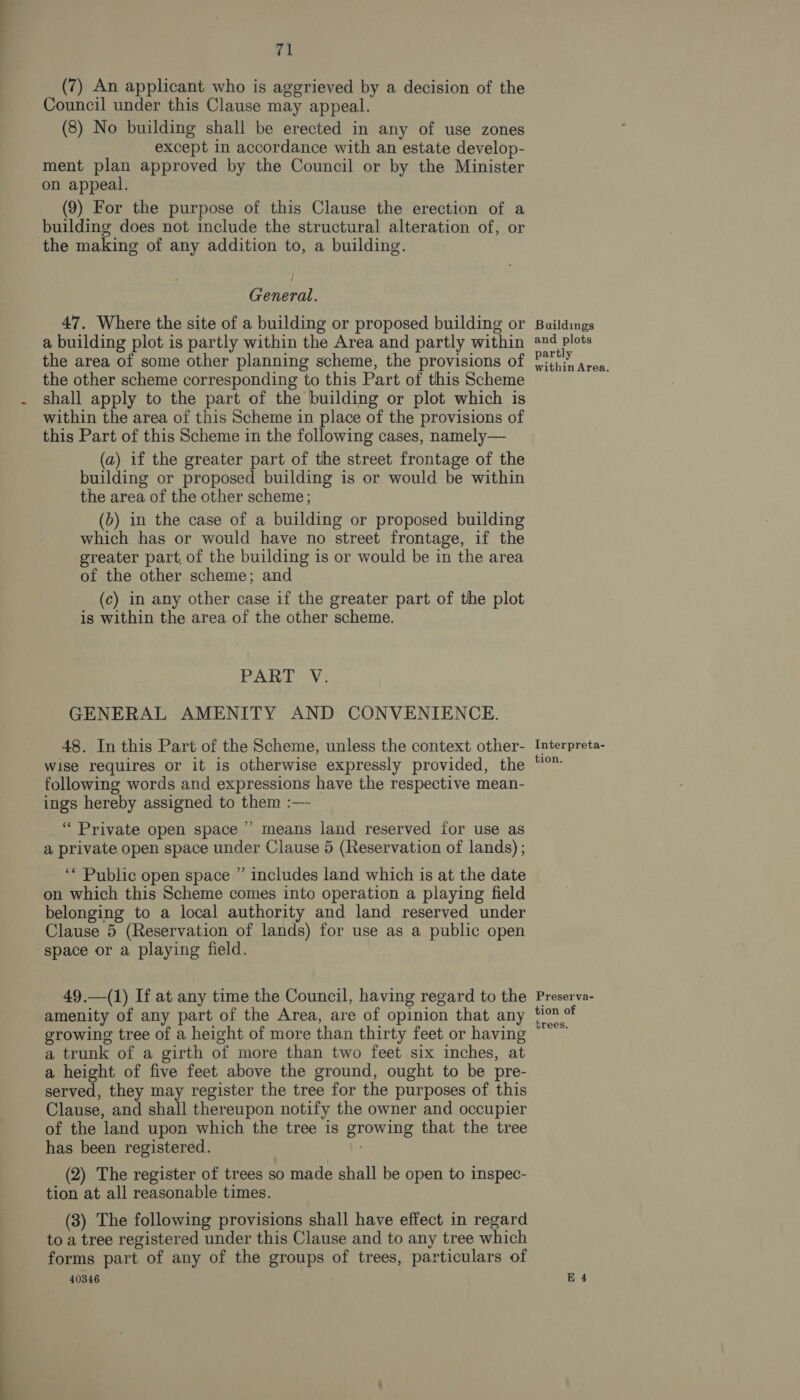 (7) An applicant who is aggrieved by a decision of the Council under this Clause may appeal. (8) No building shall be erected in any of use zones except in accordance with an estate develop- ment plan approved by the Council or by the Minister on appeal. (9) For the purpose of this Clause the erection of a building does not include the structural alteration of, or the making of any addition to, a building. General. 47. Where the site of a building or proposed building or a building plot is partly within the Area and partly within the area of some other planning scheme, the provisions of the other scheme corresponding to this Part of this Scheme shall apply to the part of the building or plot which is within the area of this Scheme in place of the provisions of this Part of this Scheme in the following cases, namely— (a) if the greater part of the street frontage of the building or proposed building is or would be within the area of the other scheme; (b) in the case of a building or proposed building which has or would have no street frontage, if the greater part, of the building is or would be in the area of the other scheme; and (c) in any other case if the greater part of the plot is within the area of the other scheme. PALAIS; GENERAL AMENITY AND CONVENIENCE. 48. In this Part of the Scheme, unless the context other- wise requires or it is otherwise expressly provided, the following words and expressions have the respective mean- ings hereby assigned to them :— 3 _“ Private open space ’’ means land reserved for use as a private open space under Clause 5 (Reservation of lands) ; ‘* Public open space ” includes land which is at the date on which this Scheme comes into operation a playing field belonging to a local authority and land reserved under Clause 5 (Reservation of lands) for use as a public open space or a playing field. 49.—(1) If at any time the Council, having regard to the amenity of any part of the Area, are of opinion that any growing tree of a height of more than thirty feet or having a trunk of a girth of more than two feet six inches, at a height of five feet above the ground, ought to be pre- served, they may register the tree for the purposes of. this Clause, and shall thereupon notify the owner and occupier of the land upon which the tree is growing that the tree has been registered. (2) The register of trees so made shall be open to inspec- tion at all reasonable times. (3) The following provisions shall have effect in regard to a tree registered under this Clause and to any tree which forms part of any of the groups of trees, particulars of 40346 Buildings and plots partly within Area. Interpreta- tion. Preserva- tion of brees.