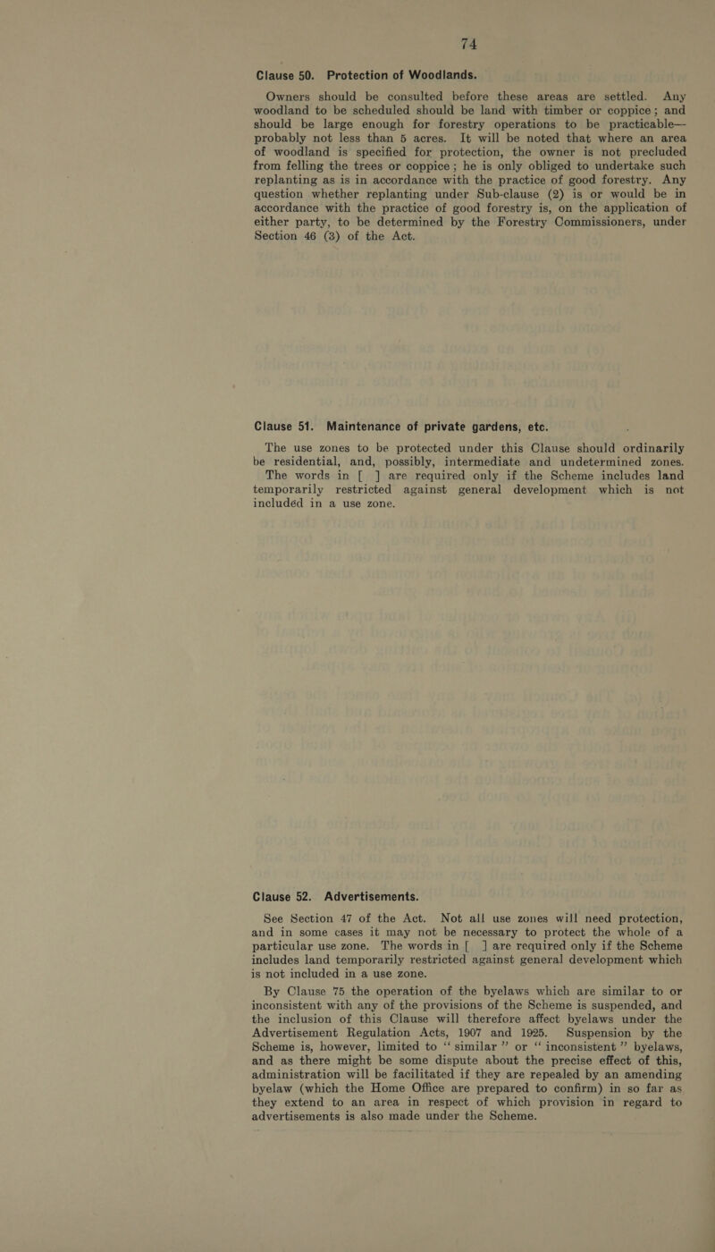 Clause 50. Protection of Woodlands. Owners should be consulted before these areas are settled. Any woodland to be scheduled should be land with timber or coppice; and should be large enough for forestry operations to be practicable— probably not less than 5 acres. It will be noted that where an area of woodland is specified for protection, the owner is not precluded from felling the trees or coppice; he is only obliged to undertake such replanting as is in accordance with the practice of good forestry. Any question whether replanting under Sub-clause (2) is or would be in accordance with the practice of good forestry is, on the application of either party, to be determined by the Forestry Commissioners, under Section 46 (3) of the Act. Clause 51. Maintenance of private gardens, etc. The use zones to be protected under this Clause should ordinarily be residential, and, possibly, intermediate and undetermined zones. The words in [ ] are required only if the Scheme includes land temporarily restricted against general development which is not included in a use zone. Clause 52. Advertisements. See Section 47 of the Act. Not all use zones will need protection, and in some cases it may not be necessary to protect the whole of a particular use zone. The wordsin[ J] are required only if the Scheme includes land temporarily restricted against general development which is not included in a use zone. By Clause 75 the operation of the byelaws which are similar to or inconsistent with any of the provisions of the Scheme is suspended, and the inclusion of this Clause will therefore affect byelaws under the Advertisement Regulation Acts, 1907 and 1925. Suspension by the Scheme is, however, limited to ‘“‘ similar ” or “ inconsistent ” byelaws, and as there might be some dispute about the precise effect of this, administration will be facilitated if they are repealed by an amending byelaw (which the Home Office are prepared to confirm) in so far as they extend to an area in respect of which provision in regard to advertisements is also made under the Scheme.