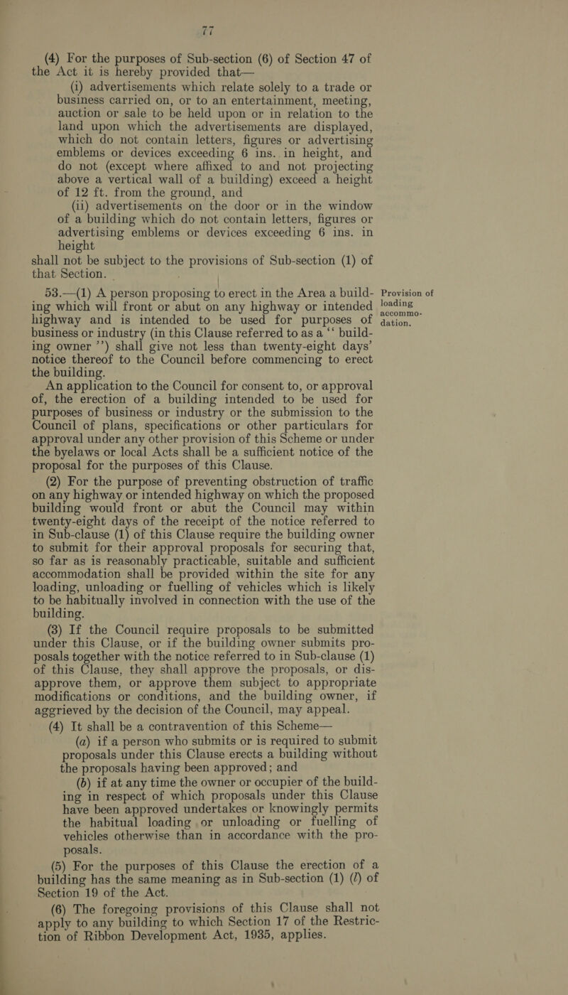 ft (4) For the purposes of Sub-section (6) of Section 47 of the Act it is hereby provided that— (i) advertisements which relate solely to a trade or business carried on, or to an entertainment, meeting, auction or sale to be held upon or in relation to the land upon which the advertisements are displayed, which do not contain letters, figures or advertising emblems or devices exceeding 6 ins..in height, and do not (except where affixed to and not projecting above a vertical wall of a building) exceed a height of 12 ft. from the ground, and (11) advertisements on the door or in the window of a building which do not contain letters, figures or advertising emblems or devices exceeding 6 ins. in height shall not be subject to the provisions of Sub-section (1) of that Section. | 53.—(1) A person proposing to erect in the Area a build- ing which will front or abut on any highway or intended highway and is intended to be used for purposes of business or industry (in this Clause referred to as a “* build- ing owner ’’) shall give not less than twenty-eight days’ notice thereof to the Council before commencing to erect the building. An application to the Council for consent to, or approval of, the erection of a building intended to be used for purposes of business or industry or the submission to the Council of plans, specifications or other particulars for approval under any other provision of this Scheme or under the byelaws or local Acts shall be a sufficient notice of the proposal for the purposes of this Clause. (2) For the purpose of preventing obstruction of traffic on any highway or intended highway on which the proposed building would front or abut the Council may within twenty-eight days of the receipt of the notice referred to in Sub-clause (1) of this Clause require the building owner to submit for their approval proposals for securing that, so far as is reasonably practicable, suitable and sufficient accommodation shall be provided within the site for any loading, unloading or fuelling of vehicles which is likely to be habitually involved in connection with the use of the building. (3) If the Council require proposals to be submitted under this Clause, or if the building owner submits pro- posals together with the notice referred to in Sub-clause (1) of this Clause, they shall approve the proposals, or dis- approve them, or approve them subject to appropriate modifications or conditions, and the building owner, if aggrieved by the decision of the Council, may appeal. (4) It shall be a contravention of this Scheme— (a) if a person who submits or is required to submit proposals under this Clause erects a building without the proposals having been approved; and (b) if at any time the owner or occupier of the build- ing in respect of which proposals under this Clause have been approved undertakes or knowingly permits the habitual loading or unloading or fuelling of vehicles otherwise than in accordance with the pro- posals. (5) For the purposes of this Clause the erection of a building has the same meaning as in Sub-section (1) (/) of Section 19 of the Act. (6) The foregoing provisions of this Clause shall not apply to any building to which Section 17 of the Restric- tion of Ribbon Development Act, 1935, applies. : Provision of loading accommo- dation.