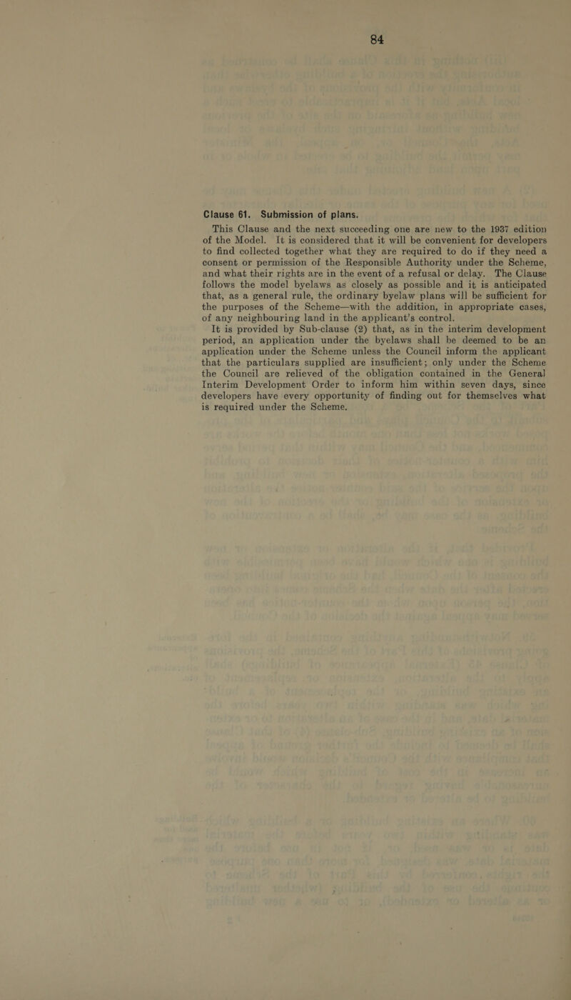 Clause 61. Submission of plans. This Clause and the next succeeding one are new to the 1987 edition of the Model. It is considered that it will be convenient for developers to find collected together what they are required to do if they need a consent or permission of the Responsible Authority under the Scheme, and what their rights are in the event of a refusal or delay. The Clause follows the model byelaws as closely as possible and it is anticipated that, as a general rule, the ordinary byelaw plans will be sufficient for the purposes of the Scheme—with the addition, in appropriate cases, of any neighbouring land in the applicant’s control. It is provided by Sub-clause (2) that, as in the interim development period, an application under the byelaws shall be deemed to be an application under the Scheme unless the Council inform the applicant that the particulars supplied are insufficient; only under the Scheme the Council are relieved of the obligation contained in the General Interim Development Order to inform him within seven days, since developers have every opportunity of finding out for themselves what is required under the Scheme.