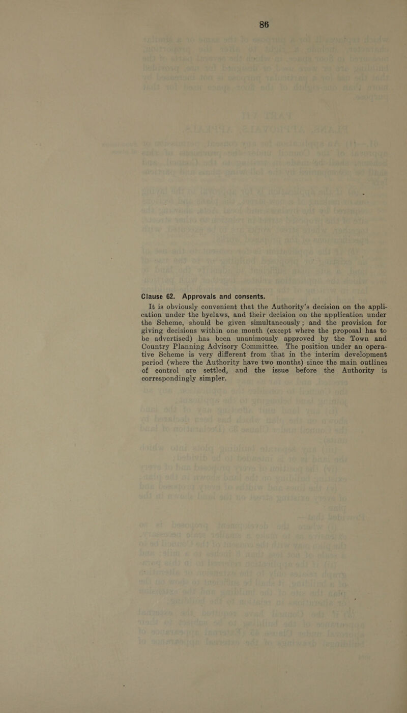 Clause 62. Approvals and consents. It is obviously convenient that the Authority’s decision on the appli- cation under the byelaws, and their decision on the application under the Scheme, should be given simultaneously; and the provision for giving decisions within one month (except where the proposal has to be advertised) has been unanimously approved by the Town and Country Planning Advisory Committee. The position under an opera- tive Scheme is very different from that in the interim development period (where the Authority have two months) since the main outlines of control are settled, and the issue before the Authority is correspondingly simpler.