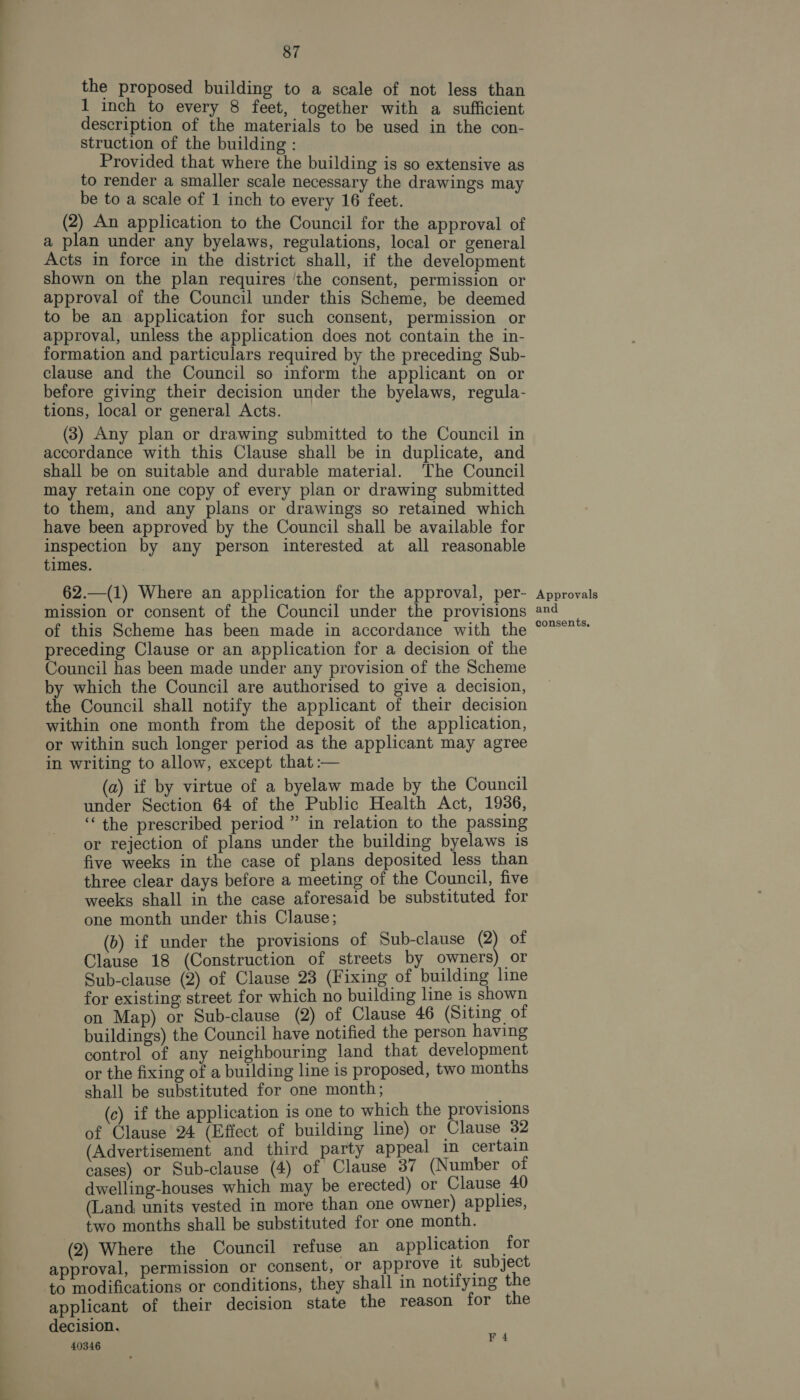 the proposed building to a scale of not less than 1 inch to every 8 feet, together with a sufficient description of the materials to be used in the con- struction of the building : Provided that where the building is so extensive as to render a smaller scale necessary the drawings may be to a scale of 1 inch to every 16 feet. (2) An application to the Council for the approval of a plan under any byelaws, regulations, local or general Acts in force in the district shall, if the development shown on the plan requires ‘the consent, permission or approval of the Council under this Scheme, be deemed to be an application for such consent, permission or approval, unless the application does not contain the in- formation and particulars required by the preceding Sub- clause and the Council so inform the applicant on or before giving their decision under the byelaws, regula- tions, local or general Acts. (3) Any plan or drawing submitted to the Council in accordance with this Clause shall be in duplicate, and shall be on suitable and durable material. The Council may retain one copy of every plan or drawing submitted to them, and any plans or drawings so retained which have been approved by the Council shall be available for inspection by any person interested at all reasonable times. 62.—(1) Where an application for the approval, per- mission or consent of the Council under the provisions of this Scheme has been made in accordance with the preceding Clause or an application for a decision of the Council has been made under any provision of the Scheme by which the Council are authorised to give a decision, the Council shall notify the applicant of their decision within one month from the deposit of the application, or within such longer period as the applicant may agree in writing to allow, except that :— (a) if by virtue of a byelaw made by the Council under Section 64 of the Public Health Act, 1936, “the prescribed period ” in relation to the passing or rejection of plans under the building byelaws is five weeks in the case of plans deposited less than three clear days before a meeting of the Council, five weeks shall in the case aforesaid be substituted for one month under this Clause; (b) if under the provisions of Sub-clause S of Clause 18 (Construction of streets by owners) or Sub-clause (2) of Clause 23 (Fixing of building line for existing street for which no building line is shown on Map) or Sub-clause (2) of Clause 46 (Siting of buildings) the Council have notified the person having control of any neighbouring land that development or the fixing of a building line is proposed, two months shall be substituted for one month; (c) if the application is one to which the provisions of Clause 24 (Effect of building line) or Clause 32 (Advertisement and third party appeal in certain cases) or Sub-clause (4) of Clause 37 (Number of dwelling-houses which may be erected) or Clause 40 (Land. units vested in more than one owner) applies, two months shall be substituted for one month. (2) Where the Council refuse an application for approval, permission or consent, or approve it subject to modifications or conditions, they shall in notifying the applicant of their decision state the reason for the decision. 40346 “ia Approvals and consents,