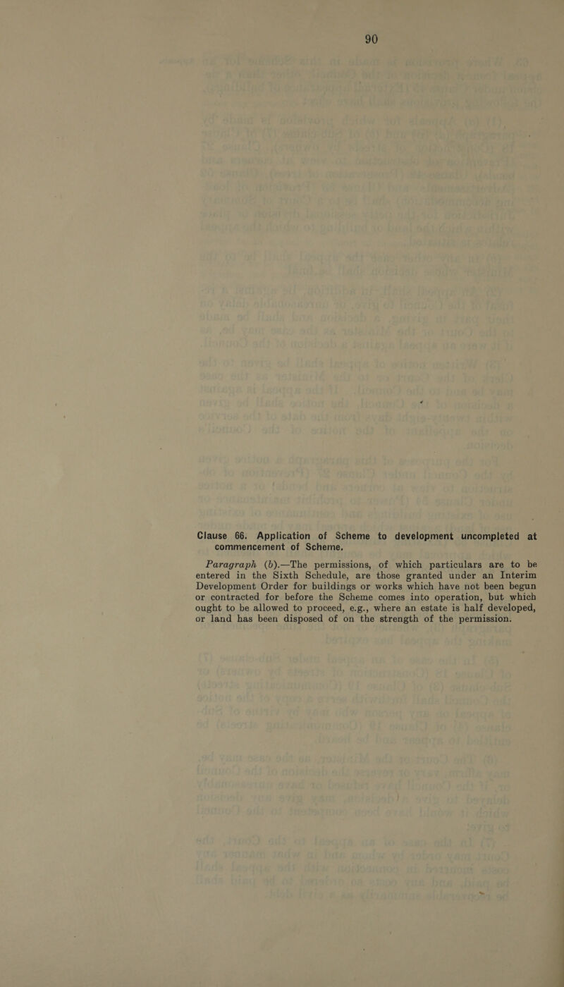 Clause 66. Application of Scheme to development uncompleted at commencement of Scheme. Paragraph (b).—The permissions, of which particulars are to be entered in the Sixth Schedule, are those granted under an Interim Development Order for buildings or works which have not been begun or contracted for before the Scheme comes into operation, but which ought to be allowed to proceed, e.g., where an estate is half developed, or land has been disposed of on the strength of the permission.