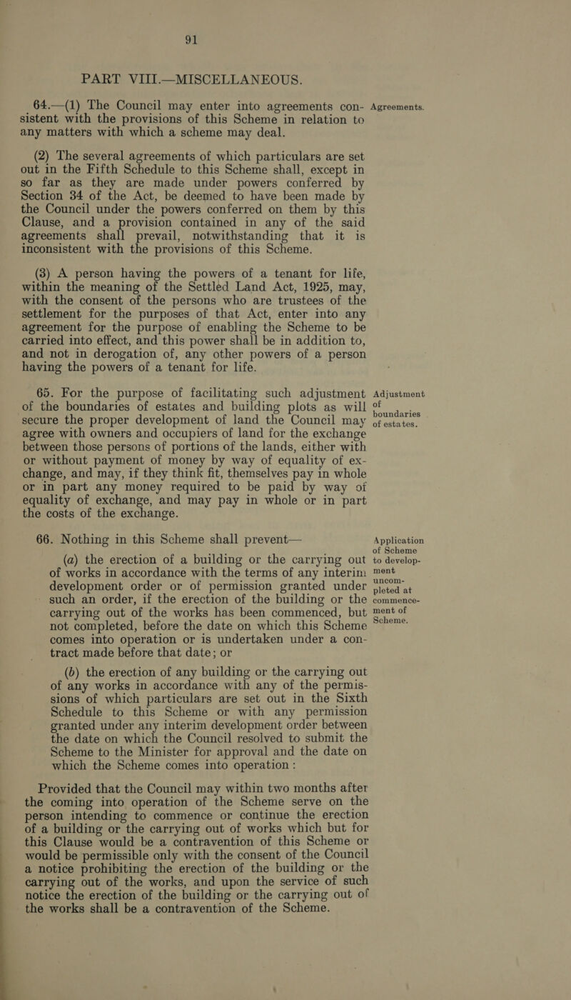 PART VIIT.—MISCELLANEOUS. _64.—(1) The Council may enter into agreements con- Agreements. sistent with the provisions of this Scheme in relation to any matters with which a scheme may deal. (2) The several agreements of which particulars are set out in the Fifth Schedule to this Scheme shall, except in so far as they are made under powers conferred by Section 34 of the Act, be deemed to have been made by the Council under the powers conferred on them by this Clause, and a provision contained in any of the said agreements shall prevail, notwithstanding that it is inconsistent with the provisions of this Scheme. (3) A person having the powers of a tenant for life, within the meaning of the Settled Land Act, 1925, may, with the consent of the persons who are trustees of the settlement for the purposes of that Act, enter into any agreement for the purpose of enabling the Scheme to be carried into effect, and this power shall be in addition to, and not in derogation of, any other powers of a person having the powers of a tenant for life. 65. For the purpose of facilitating such adjustment Adjustment of the boundaries of estates and building plots as will f secure the proper development of land the Council may ¢festates. agree with owners and occupiers of land for the exchange between those persons of portions of the lands, either with or without payment of money by way of equality of ex- change, and may, if they think fit, themselves pay in whole or in part any money required to be paid by way of equality of exchange, and may pay in whole or in part the costs of the exchange. 66. Nothing in this Scheme shall prevent— Application ; sate « j of Scheme (a) the erection of a building or the carrying out to develop- of works in accordance with the terms of any interim ™ent development order or of permission granted under jicted at - such an order, if the erection of the building or the commence- carrying out of the works has been commenced, but oe of not completed, before the date on which this Scheme “°°” comes into operation or is undertaken under a con- tract made before that date; or (b) the erection of any building or the carrying out of any works in accordance with any of the permis- sions of which particulars are set out in the Sixth Schedule to this Scheme or with any permission granted under any interim development order between the date on which the Council resolved to submit the Scheme to the Minister for approval and the date on which the Scheme comes into operation : Provided that the Council may within two months after the coming into operation of the Scheme serve on the person intending to commence or continue the erection of a building or the carrying out of works which but for this Clause would be a contravention of this Scheme or would be permissible only with the consent of the Council a notice prohibiting the erection of the building or the carrying out of the works, and upon the service of such notice the erection of the building or the carrying out of the works shall be a contravention of the Scheme.