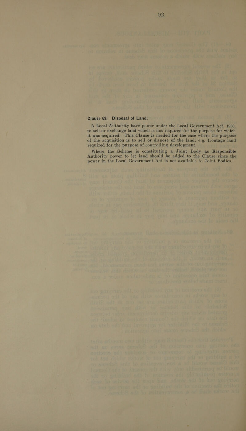 Clause 69. Disposal of Land. A Local Authority have power under the Local Government Act, 1933, to sell or exchange land which is not required for the purpose for which it was acquired. This Clause is needed for the case where the purpose of the acquisition is to sell or dispose of the land, e.g. frontage land required for the purpose of controlling development. Where the Scheme is constituting a Joint Body as Responsible Authority power to let land should be added to the Clause since the power in the Local Government Act is not available to Joint Bodies.