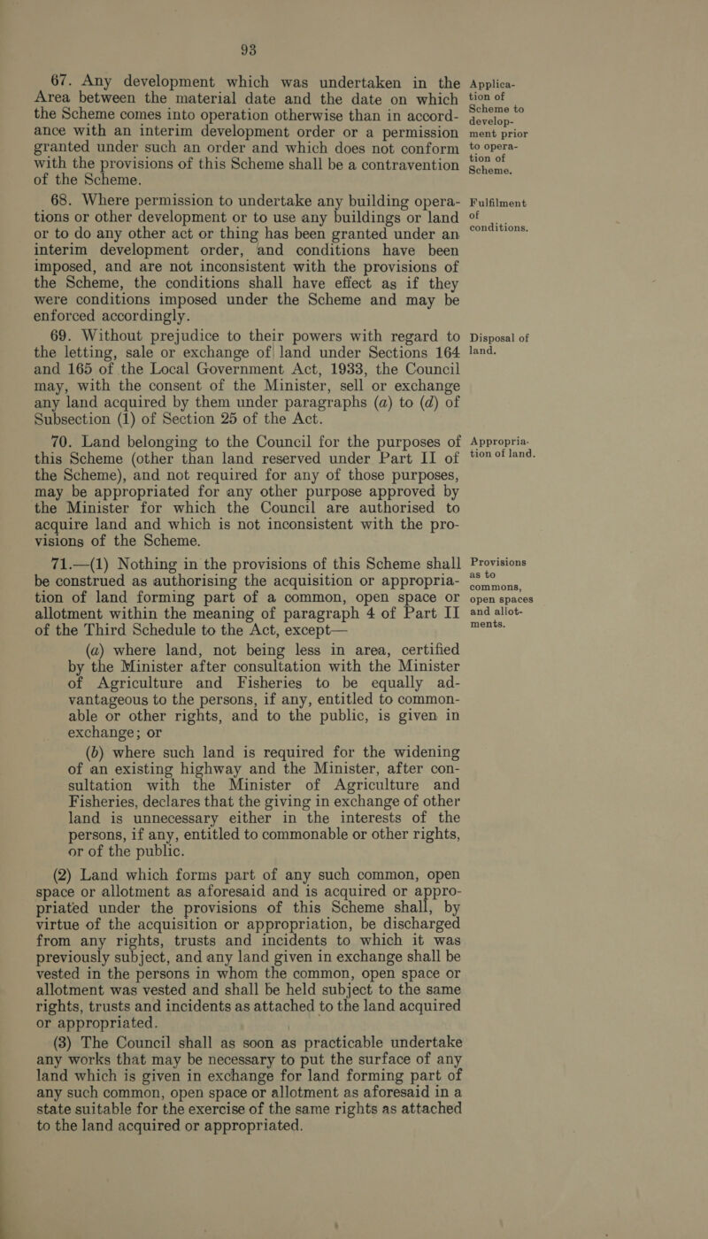 67. Any development which was undertaken in the Area between the material date and the date on which the Scheme comes into operation otherwise than in accord- ance with an interim development order or a permission granted under such an order and which does not conform with the provisions of this Scheme shall be a contravention of the Scheme. 68. Where permission to undertake any building opera- tions or other development or to use any buildings or land or to do any other act or thing has been granted under an interim development order, and conditions have been imposed, and are not inconsistent with the provisions of the Scheme, the conditions shall have effect as if they were conditions imposed under the Scheme and may be enforced accordingly. 69. Without prejudice to their powers with regard to the letting, sale or exchange of| land under Sections 164 and 165 of the Local Government Act, 1933, the Council may, with the consent of the Minister, sell or exchange any land acquired by them under paragraphs (a) to (d) of Subsection (1) of Section 25 of the Act. 70. Land belonging to the Council for the purposes of this Scheme (other than land reserved under Part II of the Scheme), and not required for any of those purposes, may be appropriated for any other purpose approved by the Minister for which the Council are authorised to acquire land and which is not inconsistent with the pro- visions of the Scheme. 71.—(1) Nothing in the provisions of this Scheme shall be construed as authorising the acquisition or appropria- tion of land forming part of a common, open space or allotment within the meaning of paragraph 4 of Part II of the Third Schedule to the Act, except— (2) where land, not being less in area, certified by the Minister after consultation with the Minister of Agriculture and Fisheries to be equally ad- vantageous to the persons, if any, entitled to common- able or other rights, and to the public, is given in exchange; or (b) where such land is required for the widening of an existing highway and the Minister, after con- sultation with the Minister of Agriculture and Fisheries, declares that the giving in exchange of other land is unnecessary either in the interests of the persons, if any, entitled to commonable or other rights, or of the public. (2) Land which forms part of any such common, open space or allotment as aforesaid and is acquired or appro- priated under the provisions of this Scheme shall, by virtue of the acquisition or appropriation, be discharged from any rights, trusts and incidents to which it was previously subject, and any land given in exchange shall be vested in the persons in whom the common, open space or allotment was vested and shall be held subject to the same rights, trusts and incidents as attached to the land acquired or appropriated. (3) The Council shall as soon as practicable undertake any works that may be necessary to put the surface of any land which is given in exchange for land forming part of any such common, open space or allotment as aforesaid in a state suitable for the exercise of the same rights as attached to the land acquired or appropriated. Applica- tion of Scheme to develop- ment prior to opera- tion of Scheme. Fulfilment of conditions. Disposal of land. Appropria- tion of land. Provisions as to commons, open spaces and allot- ments.