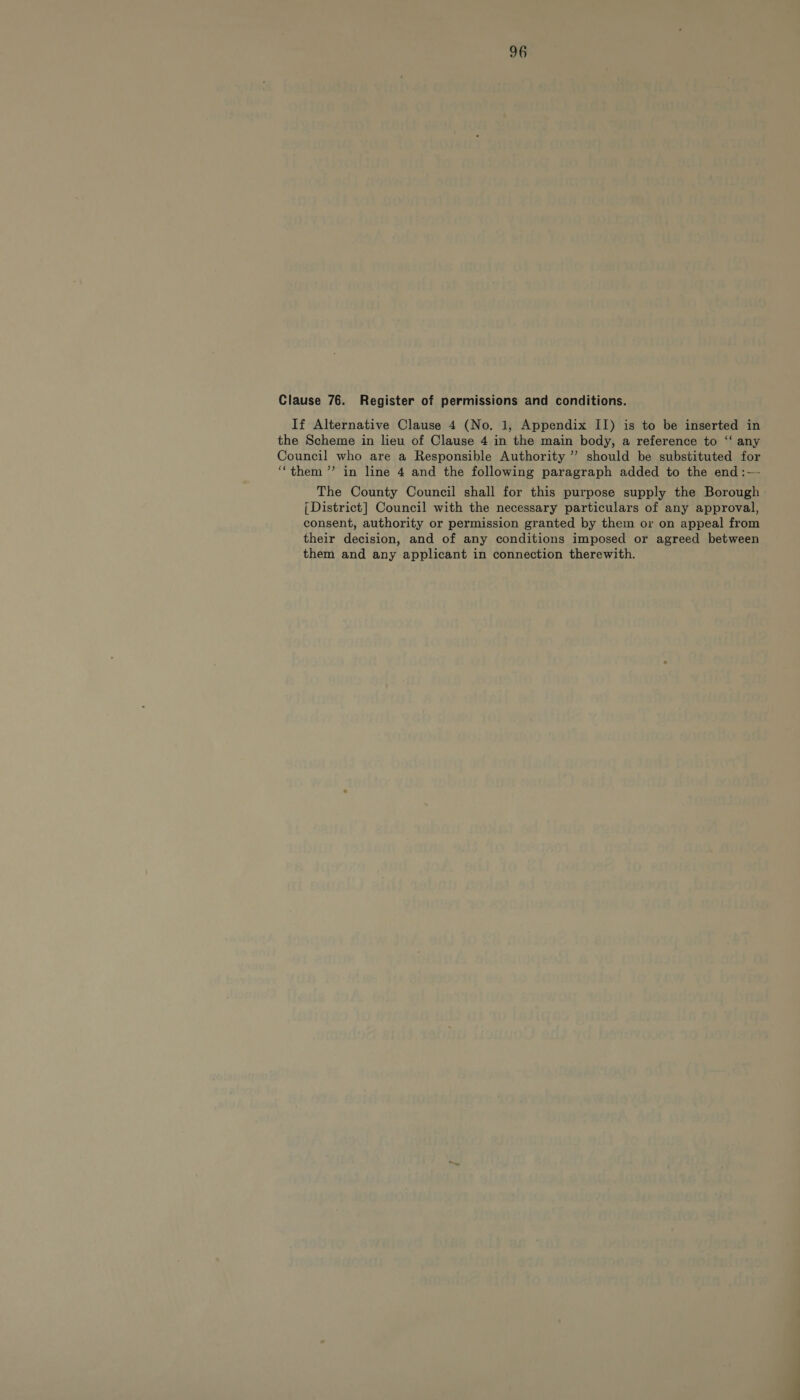 Clause 76. Register of permissions and conditions. If Alternative Clause 4 (No. 1, Appendix II) is to be inserted in the Scheme in lieu of Clause 4 in the main body, a reference to ‘‘ any Council who are a Responsible Authority ”’ should be substituted for “them ”’ in line 4 and the following paragraph added to the end :— The County Council shall for this purpose supply the Borough | District] Council with the necessary particulars of any approval, consent, authority or permission granted by them or on appeal from their decision, and of any conditions imposed or agreed between them and any applicant in connection therewith.