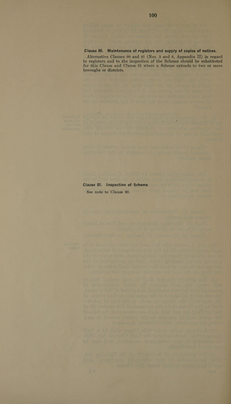 Clause 80. Maintenance of registers and supply of copies of notices. Alternative Clauses 80 and 81 (Nos. 5 and 6, Appendix II) in regard to registers and to the inspection of the Scheme should be substituted for this Clause and Clause 81 where a Scheme extends to two or more boroughs or districts. Clause 81. Inspection of Scheme. See note to Clause 80.
