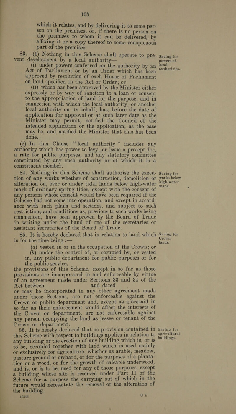 which it relates, and by delivering it to some per- son on the premises, or, if there is no person on the premises to whom it can be delivered, by affixing it or a copy thereof to some conspicuous part of the premises. 83.—(1) Nothing in this Scheme shall operate to pre- vent development by a local authority— (i) under powers conferred on the authority by an Act of Parliament or by an Order which has been approved by resolution of each House of Parliament on land specified in the Act or Order; or (ii) which has been approved by the Minister either expressly or by way of sanction to a loan or consent to the appropriation of land for the purpose, and in connection with which the local authority, or another local authority on its behalf, has, before the date of application for approval or at such later date as the Minister may permit, notified the Council of the intended application or the application, as the case pay be, and notified the Minister that this has been one. (2) In this Clause “local authority ” includes any authority which has power to levy, or issue a precept for, a rate for public purposes, and any statutory committee constituted by any such authority or of which it is a constituent member. 84. Nothing in this Scheme shall authorise the execu- tion of any works whether of construction, demolition or alteration on, over or under tidal lands below high-water mark of ordinary spring tides, except with the consent of any persons whose consent would have been required if the Selene had not come into operation, and except in accord- ance with such plans and sections, and subject to such restrictions and conditions as, previous to such works being commenced, have been approved by the Board of Trade in writing under the hand of one of the secretaries or assistant secretaries of the Board of Trade. 85. It is hereby declared that in relation to land which is for the time being :— (a) vested in or in the occupation of the Crown; or (b) under the control of, or occupied by, or vested in, any public department for public purposes or for the public service, the provisions of this Scheme, except in so far as those provisions are incorporated in and enforceable by virtue of an agreement made under Sections 33 and 34 of the Act between and dated . or may be incorporated in any other agreement made under those Sections, are not enforceable against the Crown or public department and, except as aforesaid in so far as their enforcement would affect the interests of the Crown or department, are not enforceable against any person occupying the land as lessee or tenant of the Crown or department. ok 86. It is hereby declared that no provision contained in this Scheme with respect to buildings applies in relation to any building or the erection of any building which is, or is to be, occupied together with land which is used mainly or exclusively for agriculture, whether as arable, meadow, pasture ground or orchard, or for the purposes of a planta- tion or a wood, or for the growth of saleable underwood, and is, or is to be, used for any of those purposes, except a building whose site is reserved under Part II of the Scheme for a purpose the carrying out of which in the future would necessitate the removal or the alteration of the building. 40346 G4 Saving for powers of local authorities. Saving for works below high-water mark. Saving for Crown lands. Saving for agricultural buildings.