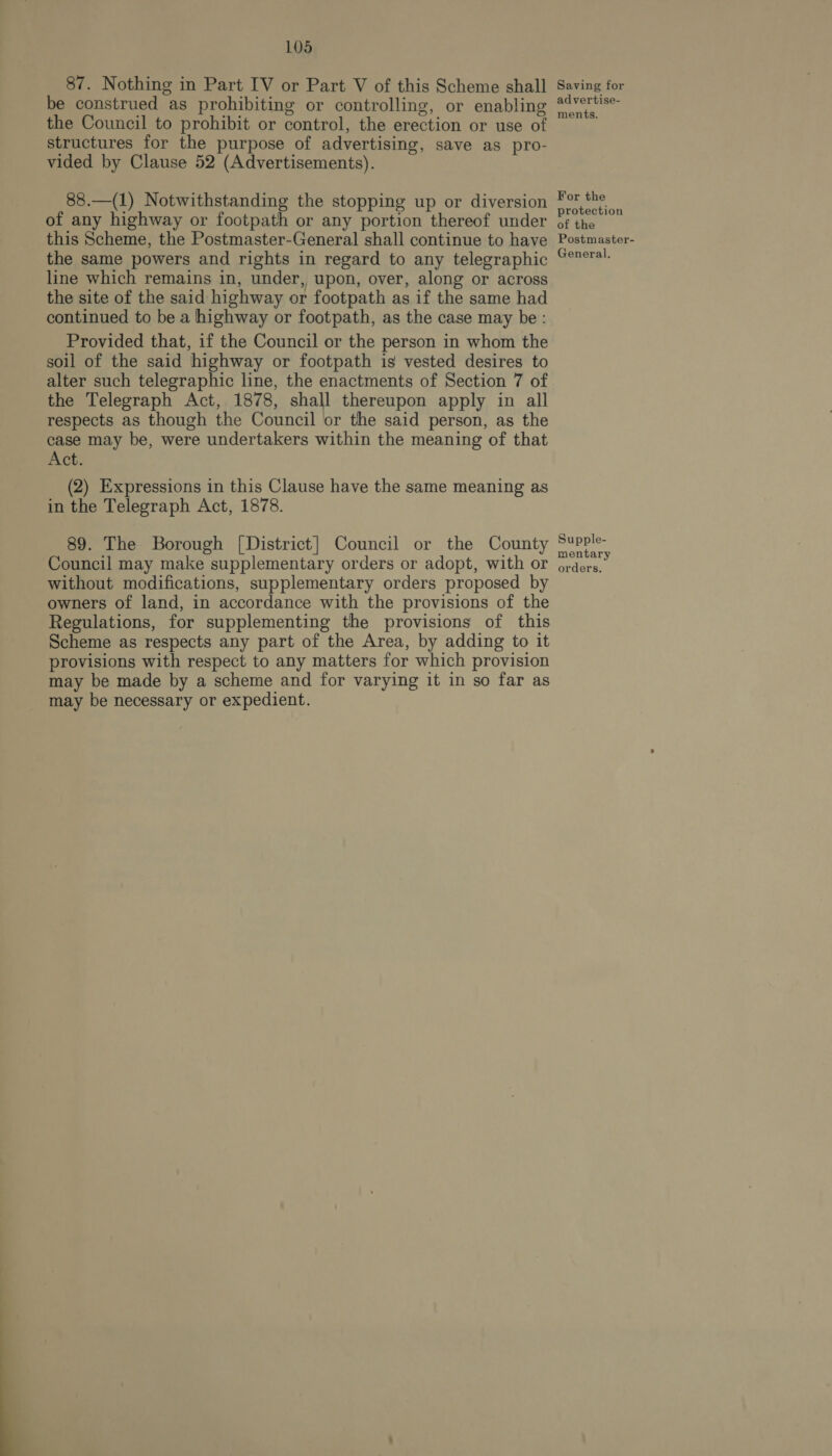  87. Nothing in Part IV or Part V of this Scheme shall be construed as prohibiting or controlling, or enabling the Council to prohibit or control, the erection or use of structures for the purpose of advertising, save as pro- vided by Clause 52 (Advertisements). 88.—(1) Notwithstanding the stopping up or diversion of any highway or footpath or any portion thereof under this Scheme, the Postmaster-General shall continue to have the same powers and rights in regard to any telegraphic line which remains in, under, upon, over, along or across the site of the said highway or footpath as if the same had continued to be a highway or footpath, as the case may be : Provided that, if the Council or the person in whom the soil of the said highway or footpath is vested desires to alter such telegraphic line, the enactments of Section 7 of the Telegraph Act, 1878, shall thereupon apply in all respects as though the Council or the said person, as the case may be, were undertakers within the meaning of that Act. (2) Expressions in this Clause have the same meaning as in the Telegraph Act, 1878. 89. The Borough [District] Council or the County Council may make supplementary orders or adopt, with or without modifications, supplementary orders proposed by owners of land, in accordance with the provisions of the Regulations, for supplementing the provisions of this Scheme as respects any part of the Area, by adding to it provisions with respect to any matters for which provision may be made by a scheme and for varying it in so far as may be necessary or expedient. Saving for advertise- ments. For the protection of the Postmaster- General. Supple- mentary