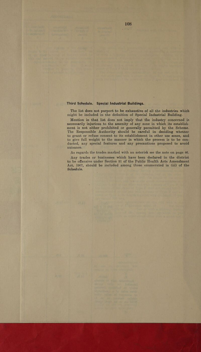 Third Schedule. Special Industrial Buildings. The list does not purport to be exhaustive of all the industries which might be included in the definition of Special Industrial Building. Mention in that list does not imply that the industry concerned is necessarily injurious to the amenity of any zone in which its establish- ~ ment is not either prohibited or generally permitted by the Scheme. The Responsible Authority should be careful in deciding whether to grant or refuse consent to its establishment in other use zones, and to give full weight to the manner in which the process is to be con- ducted, any special features and any precautions proposed to avoid nuisance. As regards the trades marked with an asterisk see the note on page 46. Any trades or businesses which have been declared in the district to be offensive under Section 51 of the Public Health Acts Amendment Act, 1907, should be included among those enumerated in (iii) of the Schedule.  